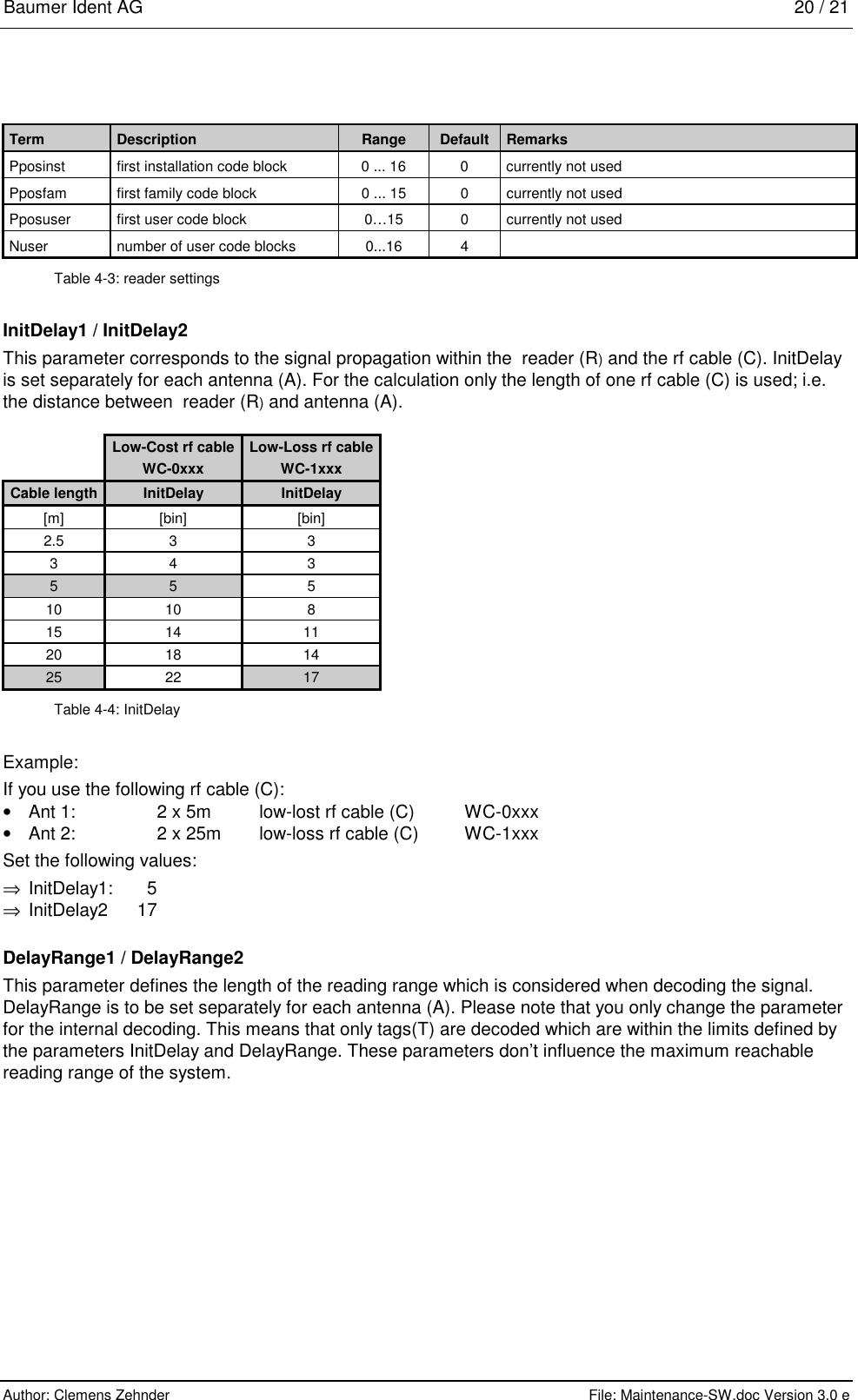 Baumer Ident AG   20 / 21  Author: Clemens Zehnder      File: Maintenance-SW.doc Version 3.0 e              Term  Description  Range  Default  Remarks Pposinst  first installation code block  0 ... 16  0  currently not used Pposfam  first family code block  0 ... 15  0  currently not used Pposuser  first user code block  0…15  0  currently not used Nuser  number of user code blocks 0...16 4  Table 4-3: reader settings InitDelay1 / InitDelay2 This parameter corresponds to the signal propagation within the  reader (R) and the rf cable (C). InitDelay is set separately for each antenna (A). For the calculation only the length of one rf cable (C) is used; i.e. the distance between  reader (R) and antenna (A).  Low-Cost rf cable  Low-Loss rf cable  WC-0xxx  WC-1xxx Cable length  InitDelay  InitDelay [m] [bin]  [bin] 2.5 3  3 3 4  3 5 5  5 10 10  8 15 14  11 20 18  14 25 22  17 Table 4-4: InitDelay Example: If you use the following rf cable (C): •  Ant 1:     2 x 5m   low-lost rf cable (C)  WC-0xxx •  Ant 2:     2 x 25m   low-loss rf cable (C)  WC-1xxx Set the following values: ⇒  InitDelay1: 5 ⇒ InitDelay2 17 DelayRange1 / DelayRange2 This parameter defines the length of the reading range which is considered when decoding the signal. DelayRange is to be set separately for each antenna (A). Please note that you only change the parameter for the internal decoding. This means that only tags(T) are decoded which are within the limits defined by the parameters InitDelay and DelayRange. These parameters don’t influence the maximum reachable reading range of the system. 