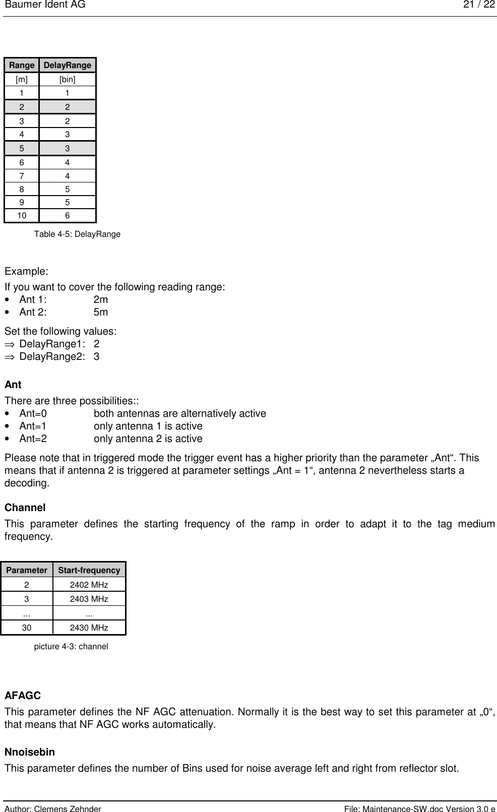 Baumer Ident AG   21 / 22  Author: Clemens Zehnder      File: Maintenance-SW.doc Version 3.0 e        Range  DelayRange [m] [bin] 1 1 2 2 3 2 4 3 5 3 6 4 7 4 8 5 9 5 10 6 Table 4-5: DelayRange Example: If you want to cover the following reading range: •  Ant 1:   2m   •  Ant 2:   5m Set the following values: ⇒  DelayRange1: 2 ⇒ DelayRange2: 3 Ant There are three possibilities:: •  Ant=0  both antennas are alternatively active •  Ant=1  only antenna 1 is active •  Ant=2  only antenna 2 is active Please note that in triggered mode the trigger event has a higher priority than the parameter „Ant“. This means that if antenna 2 is triggered at parameter settings „Ant = 1“, antenna 2 nevertheless starts a decoding.  Channel This parameter defines the starting frequency of the ramp in order to adapt it to the tag medium frequency.  Parameter  Start-frequency 2 2402 MHz 3 2403 MHz ... ... 30 2430 MHz picture 4-3: channel AFAGC This parameter defines the NF AGC attenuation. Normally it is the best way to set this parameter at „0“, that means that NF AGC works automatically.  Nnoisebin This parameter defines the number of Bins used for noise average left and right from reflector slot. 