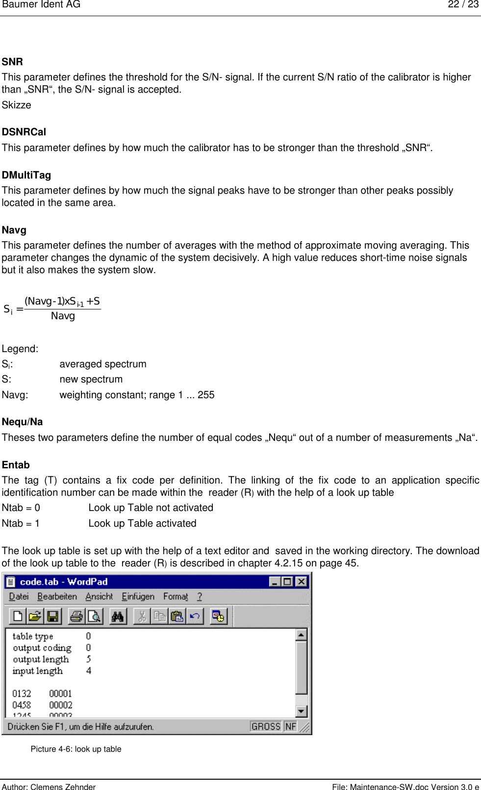 Baumer Ident AG   22 / 23  Author: Clemens Zehnder      File: Maintenance-SW.doc Version 3.0 e        SNR This parameter defines the threshold for the S/N- signal. If the current S/N ratio of the calibrator is higher than „SNR“, the S/N- signal is accepted. Skizze  DSNRCal This parameter defines by how much the calibrator has to be stronger than the threshold „SNR“.  DMultiTag This parameter defines by how much the signal peaks have to be stronger than other peaks possibly located in the same area.  Navg This parameter defines the number of averages with the method of approximate moving averaging. This parameter changes the dynamic of the system decisively. A high value reduces short-time noise signals but it also makes the system slow.  SNavg xS SNavgii=-+-()11  Legend: Si: averaged spectrum S:  new spectrum Navg:  weighting constant; range 1 ... 255  Nequ/Na Theses two parameters define the number of equal codes „Nequ“ out of a number of measurements „Na“.  Entab The tag (T) contains a fix code per definition. The linking of the fix code to an application specific identification number can be made within the  reader (R) with the help of a look up table  Ntab = 0  Look up Table not activated Ntab = 1  Look up Table activated  The look up table is set up with the help of a text editor and  saved in the working directory. The download of the look up table to the  reader (R) is described in chapter 4.2.15 on page 45.  Picture 4-6: look up table 