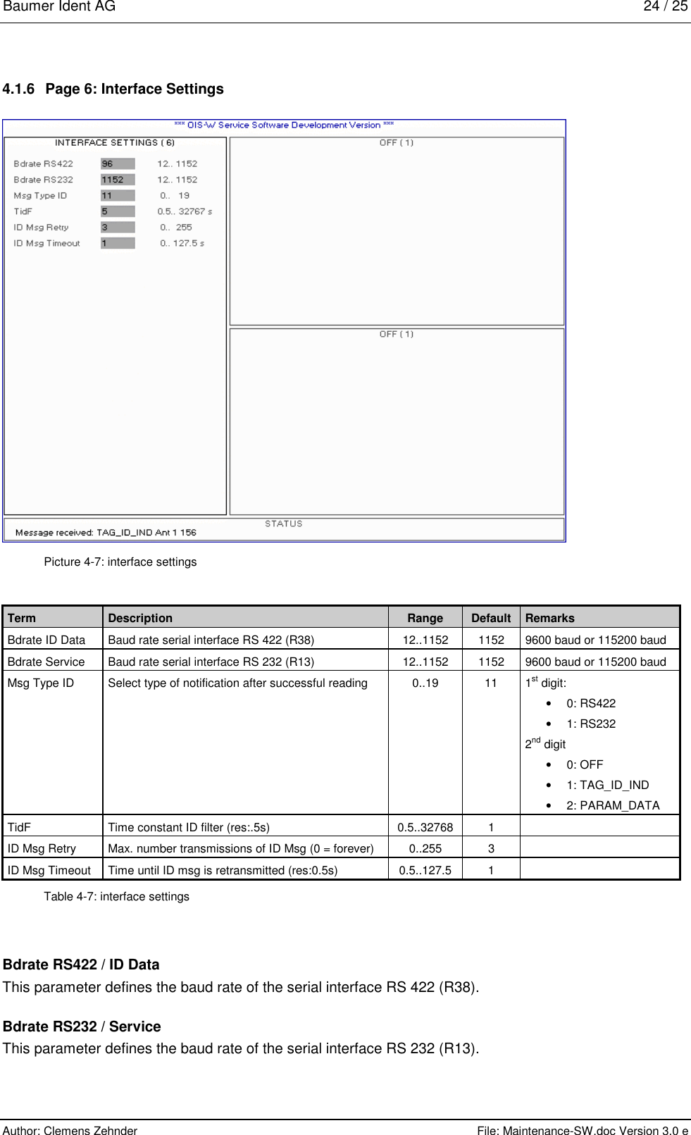 Baumer Ident AG   24 / 25  Author: Clemens Zehnder      File: Maintenance-SW.doc Version 3.0 e        4.1.6  Page 6: Interface Settings  Picture 4-7: interface settings Term  Description  Range  Default  Remarks Bdrate ID Data  Baud rate serial interface RS 422 (R38)  12..1152  1152  9600 baud or 115200 baud Bdrate Service  Baud rate serial interface RS 232 (R13)  12..1152  1152  9600 baud or 115200 baud Msg Type ID  Select type of notification after successful reading  0..19  11  1st digit: •  0: RS422 •  1: RS232 2nd digit  •  0: OFF •  1: TAG_ID_IND •  2: PARAM_DATA TidF  Time constant ID filter (res:.5s)  0.5..32768  1   ID Msg Retry  Max. number transmissions of ID Msg (0 = forever)  0..255  3   ID Msg Timeout  Time until ID msg is retransmitted (res:0.5s)  0.5..127.5  1   Table 4-7: interface settings Bdrate RS422 / ID Data This parameter defines the baud rate of the serial interface RS 422 (R38). Bdrate RS232 / Service This parameter defines the baud rate of the serial interface RS 232 (R13). 