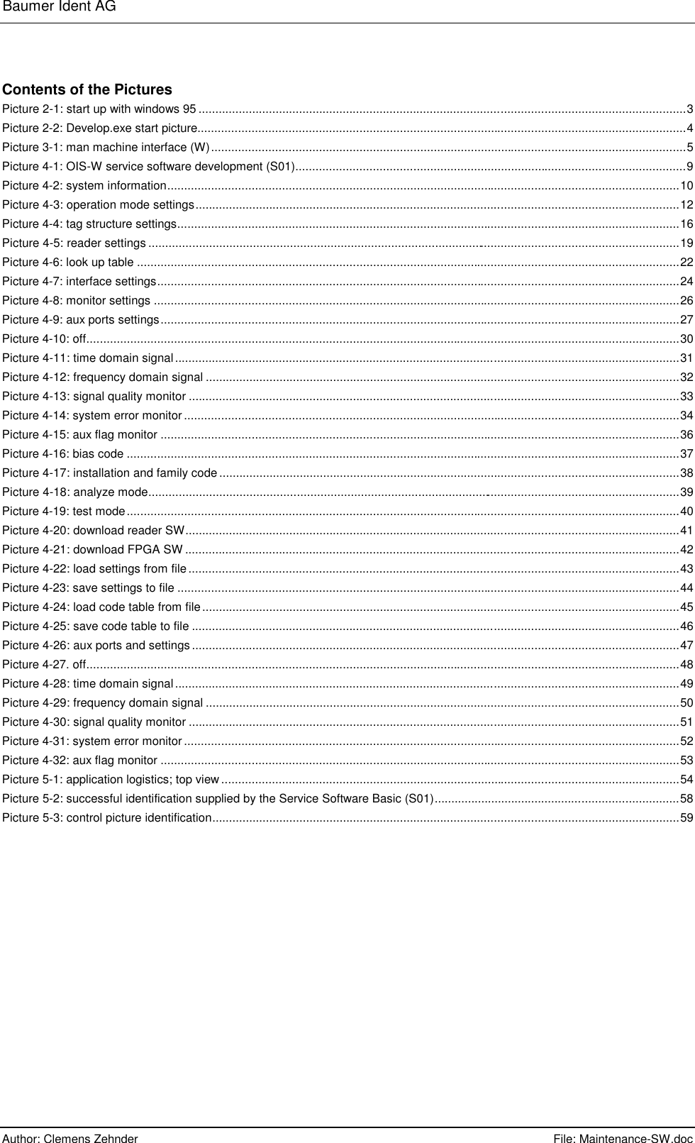 Baumer Ident AG      Author: Clemens Zehnder      File: Maintenance-SW.doc       Contents of the Pictures Picture 2-1: start up with windows 95 .................................................................................................................................................3 Picture 2-2: Develop.exe start picture.................................................................................................................................................4 Picture 3-1: man machine interface (W).............................................................................................................................................5 Picture 4-1: OIS-W service software development (S01)....................................................................................................................9 Picture 4-2: system information........................................................................................................................................................10 Picture 4-3: operation mode settings................................................................................................................................................12 Picture 4-4: tag structure settings.....................................................................................................................................................16 Picture 4-5: reader settings ..............................................................................................................................................................19 Picture 4-6: look up table .................................................................................................................................................................22 Picture 4-7: interface settings...........................................................................................................................................................24 Picture 4-8: monitor settings ............................................................................................................................................................26 Picture 4-9: aux ports settings..........................................................................................................................................................27 Picture 4-10: off................................................................................................................................................................................30 Picture 4-11: time domain signal......................................................................................................................................................31 Picture 4-12: frequency domain signal .............................................................................................................................................32 Picture 4-13: signal quality monitor ..................................................................................................................................................33 Picture 4-14: system error monitor...................................................................................................................................................34 Picture 4-15: aux flag monitor ..........................................................................................................................................................36 Picture 4-16: bias code ....................................................................................................................................................................37 Picture 4-17: installation and family code.........................................................................................................................................38 Picture 4-18: analyze mode..............................................................................................................................................................39 Picture 4-19: test mode....................................................................................................................................................................40 Picture 4-20: download reader SW...................................................................................................................................................41 Picture 4-21: download FPGA SW ...................................................................................................................................................42 Picture 4-22: load settings from file..................................................................................................................................................43 Picture 4-23: save settings to file .....................................................................................................................................................44 Picture 4-24: load code table from file..............................................................................................................................................45 Picture 4-25: save code table to file .................................................................................................................................................46 Picture 4-26: aux ports and settings.................................................................................................................................................47 Picture 4-27. off................................................................................................................................................................................48 Picture 4-28: time domain signal......................................................................................................................................................49 Picture 4-29: frequency domain signal .............................................................................................................................................50 Picture 4-30: signal quality monitor ..................................................................................................................................................51 Picture 4-31: system error monitor...................................................................................................................................................52 Picture 4-32: aux flag monitor ..........................................................................................................................................................53 Picture 5-1: application logistics; top view........................................................................................................................................54 Picture 5-2: successful identification supplied by the Service Software Basic (S01).........................................................................58 Picture 5-3: control picture identification...........................................................................................................................................59 