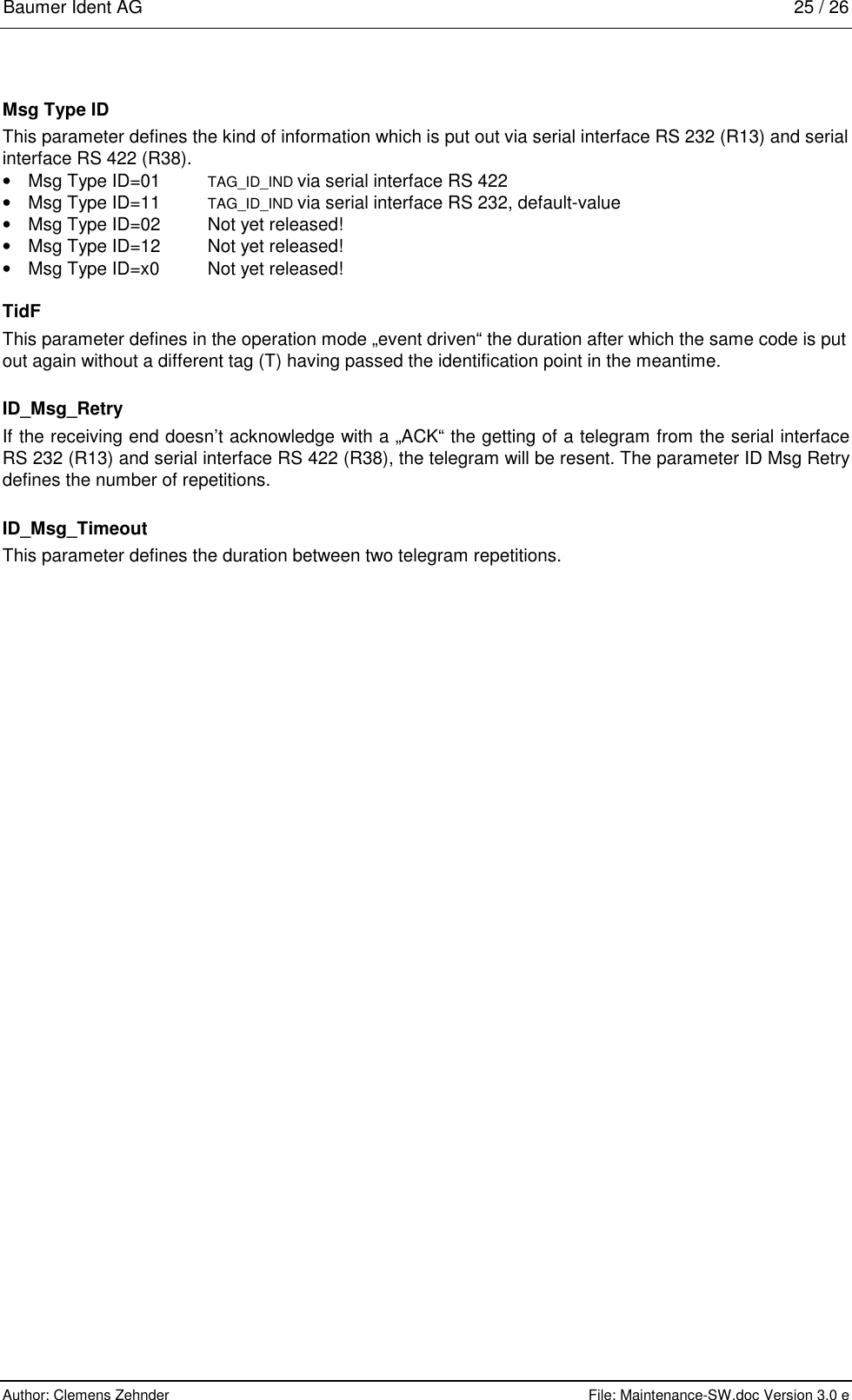 Baumer Ident AG   25 / 26  Author: Clemens Zehnder      File: Maintenance-SW.doc Version 3.0 e        Msg Type ID This parameter defines the kind of information which is put out via serial interface RS 232 (R13) and serial interface RS 422 (R38).    •  Msg Type ID=01    TAG_ID_IND via serial interface RS 422 •  Msg Type ID=11    TAG_ID_IND via serial interface RS 232, default-value •  Msg Type ID=02    Not yet released! •  Msg Type ID=12    Not yet released! •  Msg Type ID=x0    Not yet released! TidF This parameter defines in the operation mode „event driven“ the duration after which the same code is put out again without a different tag (T) having passed the identification point in the meantime. ID_Msg_Retry If the receiving end doesn’t acknowledge with a „ACK“ the getting of a telegram from the serial interface RS 232 (R13) and serial interface RS 422 (R38), the telegram will be resent. The parameter ID Msg Retry defines the number of repetitions.  ID_Msg_Timeout This parameter defines the duration between two telegram repetitions. 