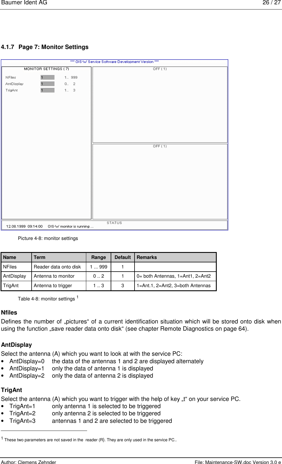 Baumer Ident AG   26 / 27  Author: Clemens Zehnder      File: Maintenance-SW.doc Version 3.0 e        4.1.7  Page 7: Monitor Settings  Picture 4-8: monitor settings Name  Term  Range  Default  Remarks NFiles  Reader data onto disk  1 ... 999  1   AntDisplay  Antenna to monitor  0 .. 2  1  0= both Antennas, 1=Ant1, 2=Ant2 TrigAnt  Antenna to trigger  1 .. 3  3  1=Ant.1, 2=Ant2, 3=both Antennas Table 4-8: monitor settings 1 Nfiles Defines the number of „pictures“ of a current identification situation which will be stored onto disk when using the function „save reader data onto disk“ (see chapter Remote Diagnostics on page 64). AntDisplay Select the antenna (A) which you want to look at with the service PC: •  AntDisplay=0  the data of the antennas 1 and 2 are displayed alternately •  AntDisplay=1  only the data of antenna 1 is displayed •  AntDisplay=2  only the data of antenna 2 is displayed TrigAnt Select the antenna (A) which you want to trigger with the help of key „t“ on your service PC. •  TrigAnt=1  only antenna 1 is selected to be triggered •  TrigAnt=2  only antenna 2 is selected to be triggered •  TrigAnt=3  antennas 1 and 2 are selected to be triggered                                                       1 These two parameters are not saved in the  reader (R). They are only used in the service PC.. 