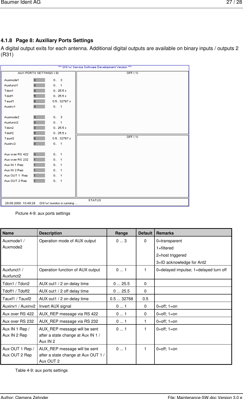 Baumer Ident AG   27 / 28  Author: Clemens Zehnder      File: Maintenance-SW.doc Version 3.0 e        4.1.8  Page 8: Auxiliary Ports Settings A digital output exits for each antenna. Additional digital outputs are available on binary inputs / outputs 2 (R31)  Picture 4-9: aux ports settings Name  Description  Range  Default  Remarks Auxmode1 / Auxmode2  Operation mode of AUX output  0 ... 3  0  0=transparent 1=filtered 2=host triggered 3=ID acknowledge for Ant2 Auxfunct1 / Auxfunct2 Operation function of AUX output  0 ... 1  1  0=delayed impulse; 1=delayed turn off Tdon1 / Tdon2  AUX out1 / 2 on delay time  0 ... 25.5  0   Tdoff1 / Tdoff2   AUX out1 / 2 off delay time  0 ... 25.5  0   Tauxf1 / Tauxf2  AUX out1 / 2 on delay time  0.5 ... 32768  0.5   Auxinv1 / Auxinv2  Invert AUX signal  0 ... 1  0  0=off; 1=on Aux over RS 422  AUX_REP message via RS 422  0 ... 1  0  0=off; 1=on Aux over RS 232  AUX_REP message via RS 232  0 ... 1  1  0=off; 1=on Aux IN 1 Rep / Aux IN 2 Rep AUX_REP message will be sent after a state change at Aux IN 1 / Aux IN 2 0 ... 1  1  0=off; 1=on Aux OUT 1 Rep / Aux OUT 2 Rep AUX_REP message will be sent after a state change at Aux OUT 1 / Aux OUT 2 0 ... 1  1  0=off; 1=on Table 4-9: aux ports settings 