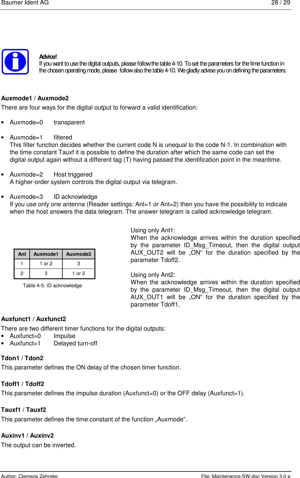 Baumer Ident AG   28 / 29  Author: Clemens Zehnder      File: Maintenance-SW.doc Version 3.0 e         Advice! If you want to use the digital outputs, please follow the table 4-10. To set the parameters for the time function in the chosen operating mode, please  follow also the table 4-10. We gladly advise you on defining the parameters.  Auxmode1 / Auxmode2 There are four ways for the digital output to forward a valid identification: •  Auxmode=0 transparent • Auxmode=1 filtered This filter function decides whether the current code N is unequal to the code N-1. In combination with the time constant Tauxf it is possible to define the duration after which the same code can set the digital output again without a different tag (T) having passed the identification point in the meantime. •  Auxmode=2 Host triggered A higher-order system controls the digital output via telegram. •  Auxmode=3 ID acknowledge If you use only one antenna (Reader settings: Ant=1 or Ant=2) then you have the possibility to indicate when the host answers the data telegram. The answer telegram is called acknowledge telegram.             Auxfunct1 / Auxfunct2 There are two different timer functions for the digital outputs: •  Auxfunct=0 Impulse • Auxfunct=1  Delayed turn-off Tdon1 / Tdon2 This parameter defines the ON delay of the chosen timer function. Tdoff1 / Tdoff2 This parameter defines the impulse duration (Auxfunct=0) or the OFF delay (Auxfunct=1). Tauxf1 / Tauxf2 This parameter defines the time constant of the function „Auxmode“. Auxinv1 / Auxinv2 The output can be inverted. Ant  Auxmode1  Auxmode2 1  1 or 2  3 2  3  1 or 2 Table 4-5: ID acknowledge Using only Ant1: When the acknowledge arrives within the duration specified by the parameter ID_Msg_Timeout, then the digital output AUX_OUT2 will be „ON“ for the duration specified by the parameter Tdoff2.  Using only Ant2: When the acknowledge arrives within the duration specified by the parameter ID_Msg_Timeout, then the digital output AUX_OUT1 will be „ON“ for the duration specified by the parameter Tdoff1. 