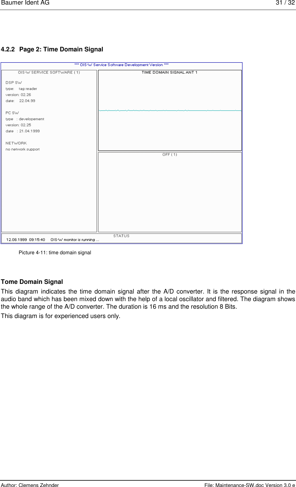 Baumer Ident AG   31 / 32  Author: Clemens Zehnder      File: Maintenance-SW.doc Version 3.0 e        4.2.2  Page 2: Time Domain Signal  Picture 4-11: time domain signal Tome Domain Signal This diagram indicates the time domain signal after the A/D converter. It is the response signal in the audio band which has been mixed down with the help of a local oscillator and filtered. The diagram shows the whole range of the A/D converter. The duration is 16 ms and the resolution 8 Bits. This diagram is for experienced users only.  