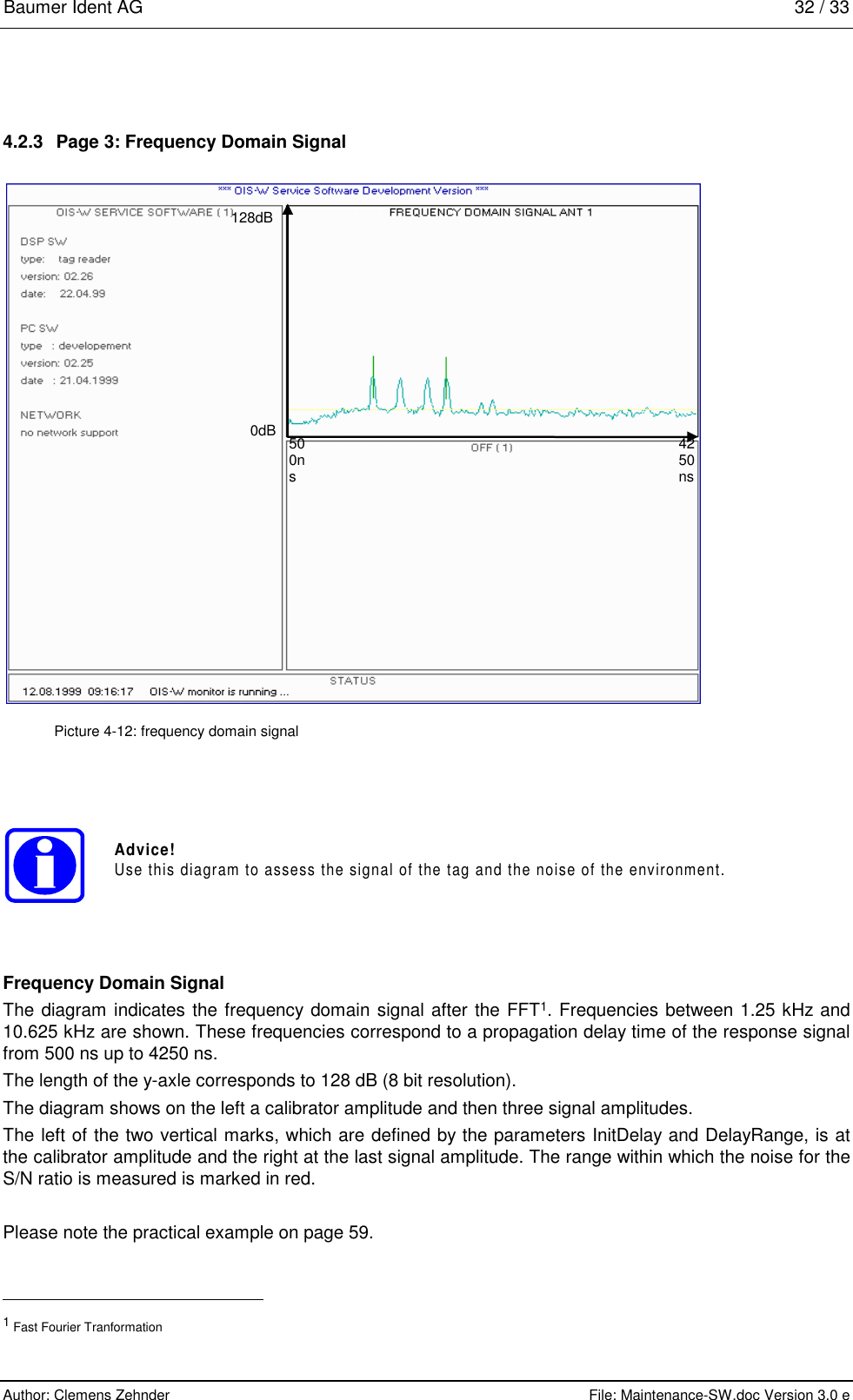 Baumer Ident AG   32 / 33  Author: Clemens Zehnder      File: Maintenance-SW.doc Version 3.0 e        4.2.3  Page 3: Frequency Domain Signal  500ns 4250ns 0dB 128dB  Picture 4-12: frequency domain signal Advice!Use this diagram to assess the signal of the tag and the noise of the environment. Frequency Domain Signal The diagram indicates the frequency domain signal after the FFT1. Frequencies between 1.25 kHz and 10.625 kHz are shown. These frequencies correspond to a propagation delay time of the response signal from 500 ns up to 4250 ns. The length of the y-axle corresponds to 128 dB (8 bit resolution). The diagram shows on the left a calibrator amplitude and then three signal amplitudes.  The left of the two vertical marks, which are defined by the parameters InitDelay and DelayRange, is at the calibrator amplitude and the right at the last signal amplitude. The range within which the noise for the S/N ratio is measured is marked in red.   Please note the practical example on page 59.                                                          1 Fast Fourier Tranformation 