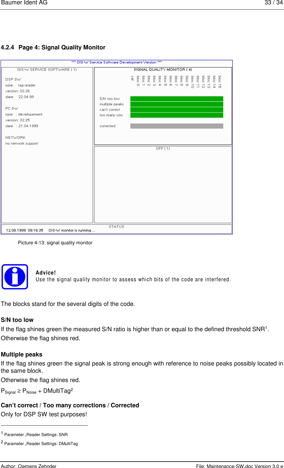 Baumer Ident AG   33 / 34  Author: Clemens Zehnder      File: Maintenance-SW.doc Version 3.0 e        4.2.4  Page 4: Signal Quality Monitor  Picture 4-13: signal quality monitor Advice!Use the signal quality monitor to assess which bits of the code are interfered. The blocks stand for the several digits of the code. S/N too low If the flag shines green the measured S/N ratio is higher than or equal to the defined threshold SNR1. Otherwise the flag shines red. Multiple peaks If the flag shines green the signal peak is strong enough with reference to noise peaks possibly located in the same block. Otherwise the flag shines red. PSignal ≥ PNoise + DMultiTag2 Can’t correct / Too many corrections / Corrected Only for DSP SW test purposes!                                                       1 Parameter „Reader Settings: SNR 2 Parameter „Reader Settings: DMultiTag 