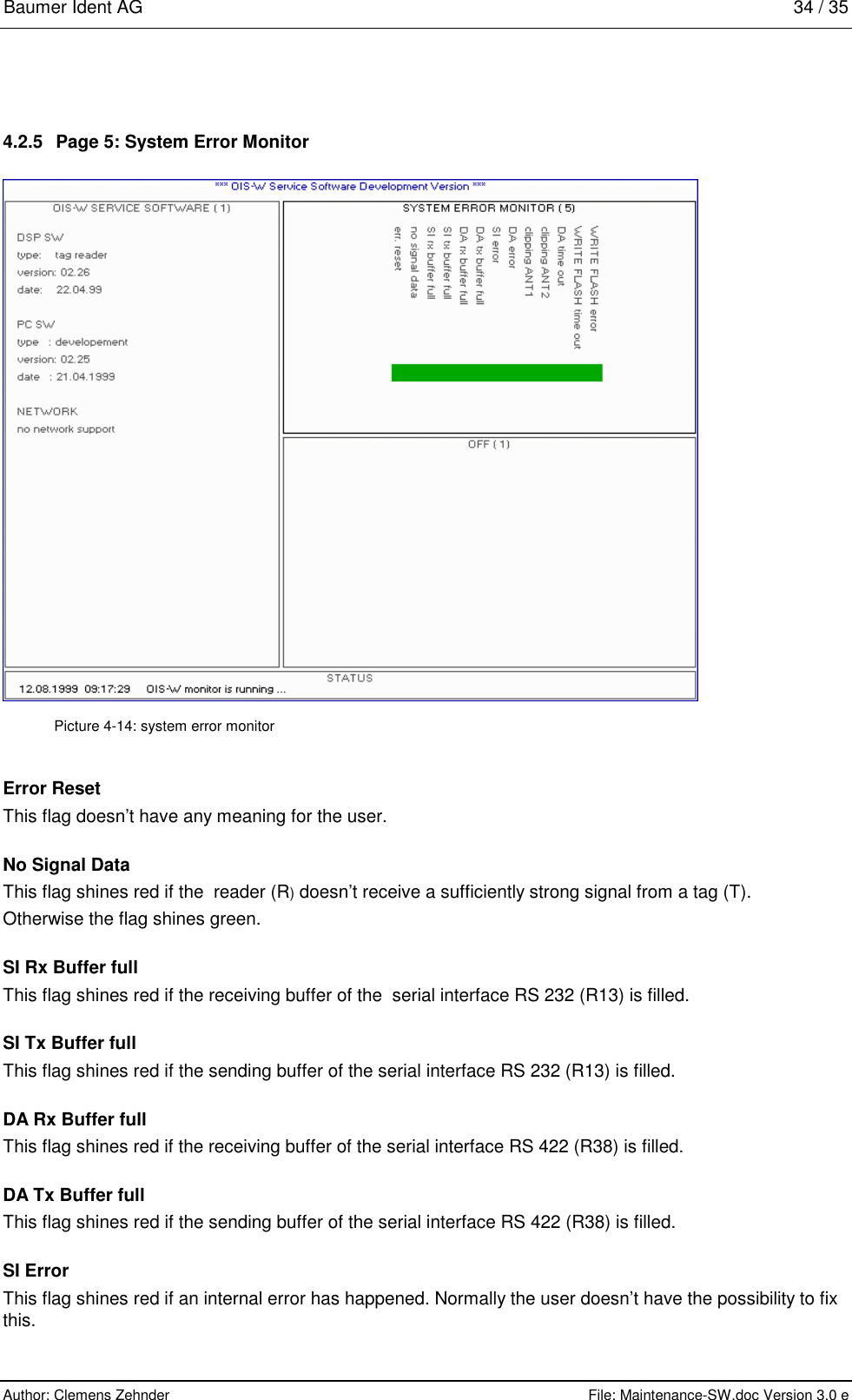 Baumer Ident AG   34 / 35  Author: Clemens Zehnder      File: Maintenance-SW.doc Version 3.0 e        4.2.5  Page 5: System Error Monitor  Picture 4-14: system error monitor Error Reset This flag doesn’t have any meaning for the user. No Signal Data This flag shines red if the  reader (R) doesn’t receive a sufficiently strong signal from a tag (T). Otherwise the flag shines green. SI Rx Buffer full This flag shines red if the receiving buffer of the  serial interface RS 232 (R13) is filled. SI Tx Buffer full This flag shines red if the sending buffer of the serial interface RS 232 (R13) is filled. DA Rx Buffer full This flag shines red if the receiving buffer of the serial interface RS 422 (R38) is filled. DA Tx Buffer full This flag shines red if the sending buffer of the serial interface RS 422 (R38) is filled.  SI Error This flag shines red if an internal error has happened. Normally the user doesn’t have the possibility to fix this. 