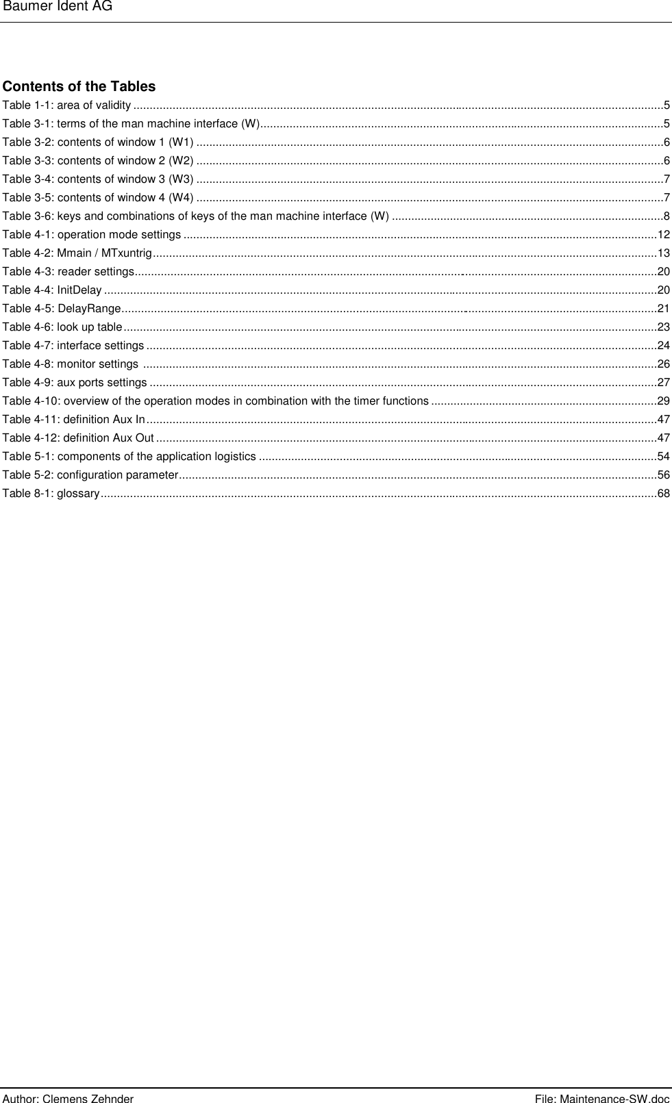 Baumer Ident AG      Author: Clemens Zehnder      File: Maintenance-SW.doc       Contents of the Tables Table 1-1: area of validity ...................................................................................................................................................................5 Table 3-1: terms of the man machine interface (W)............................................................................................................................5 Table 3-2: contents of window 1 (W1) ................................................................................................................................................6 Table 3-3: contents of window 2 (W2) ................................................................................................................................................6 Table 3-4: contents of window 3 (W3) ................................................................................................................................................7 Table 3-5: contents of window 4 (W4) ................................................................................................................................................7 Table 3-6: keys and combinations of keys of the man machine interface (W) ....................................................................................8 Table 4-1: operation mode settings ..................................................................................................................................................12 Table 4-2: Mmain / MTxuntrig...........................................................................................................................................................13 Table 4-3: reader settings.................................................................................................................................................................20 Table 4-4: InitDelay ..........................................................................................................................................................................20 Table 4-5: DelayRange.....................................................................................................................................................................21 Table 4-6: look up table....................................................................................................................................................................23 Table 4-7: interface settings .............................................................................................................................................................24 Table 4-8: monitor settings ..............................................................................................................................................................26 Table 4-9: aux ports settings ............................................................................................................................................................27 Table 4-10: overview of the operation modes in combination with the timer functions ......................................................................29 Table 4-11: definition Aux In.............................................................................................................................................................47 Table 4-12: definition Aux Out ..........................................................................................................................................................47 Table 5-1: components of the application logistics ...........................................................................................................................54 Table 5-2: configuration parameter...................................................................................................................................................56 Table 8-1: glossary...........................................................................................................................................................................68 