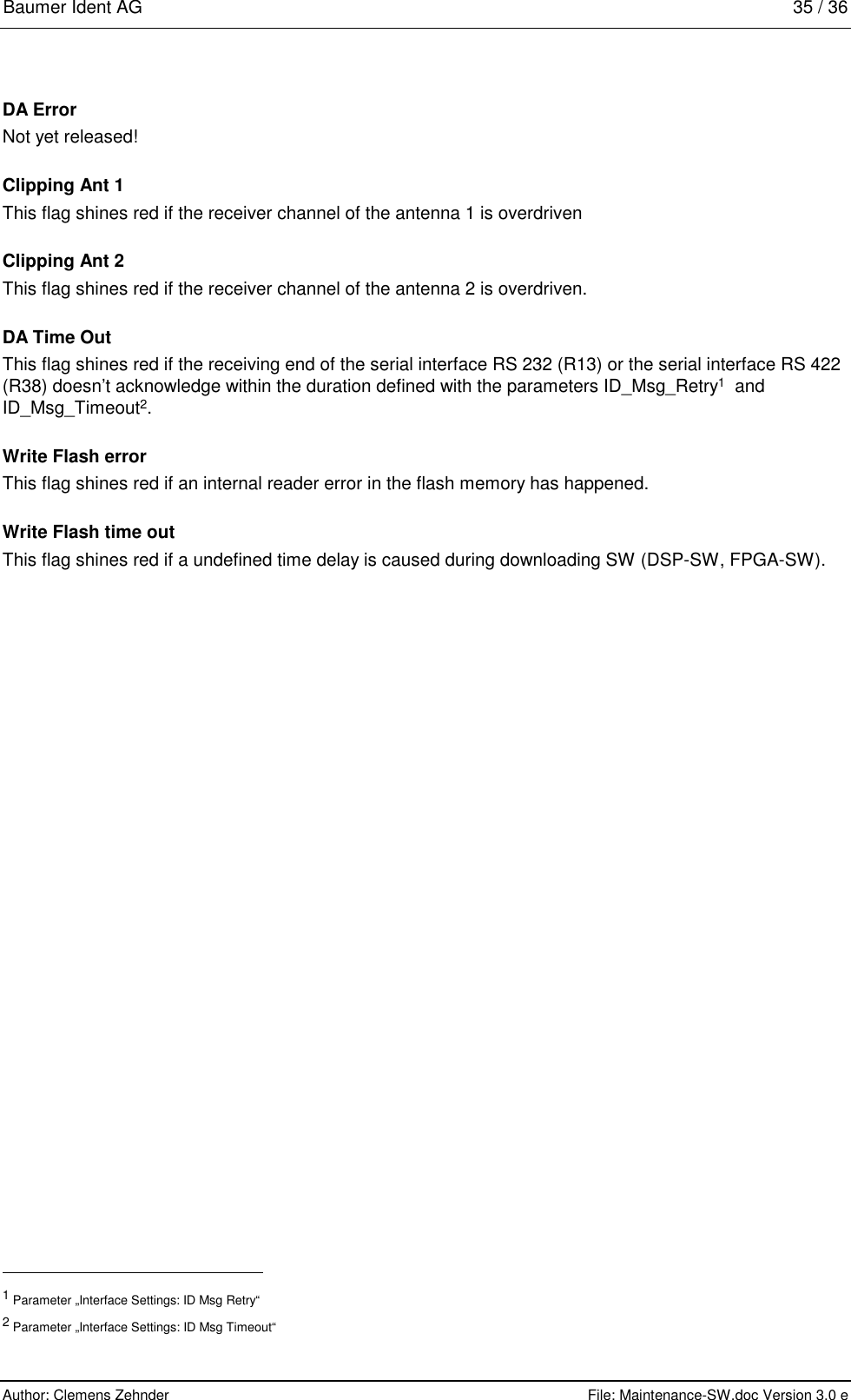 Baumer Ident AG   35 / 36  Author: Clemens Zehnder      File: Maintenance-SW.doc Version 3.0 e        DA Error Not yet released! Clipping Ant 1 This flag shines red if the receiver channel of the antenna 1 is overdriven Clipping Ant 2 This flag shines red if the receiver channel of the antenna 2 is overdriven. DA Time Out This flag shines red if the receiving end of the serial interface RS 232 (R13) or the serial interface RS 422 (R38) doesn’t acknowledge within the duration defined with the parameters ID_Msg_Retry1  and ID_Msg_Timeout2. Write Flash error This flag shines red if an internal reader error in the flash memory has happened. Write Flash time out This flag shines red if a undefined time delay is caused during downloading SW (DSP-SW, FPGA-SW).                                                       1 Parameter „Interface Settings: ID Msg Retry“ 2 Parameter „Interface Settings: ID Msg Timeout“ 
