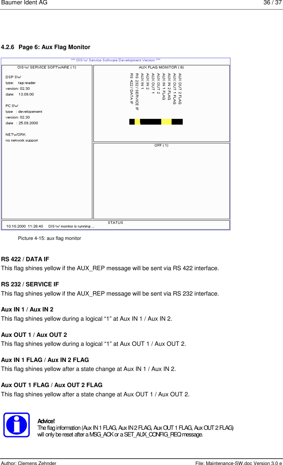 Baumer Ident AG   36 / 37  Author: Clemens Zehnder      File: Maintenance-SW.doc Version 3.0 e        4.2.6  Page 6: Aux Flag Monitor   Picture 4-15: aux flag monitor RS 422 / DATA IF This flag shines yellow if the AUX_REP message will be sent via RS 422 interface. RS 232 / SERVICE IF This flag shines yellow if the AUX_REP message will be sent via RS 232 interface. Aux IN 1 / Aux IN 2 This flag shines yellow during a logical “1” at Aux IN 1 / Aux IN 2. Aux OUT 1 / Aux OUT 2 This flag shines yellow during a logical “1” at Aux OUT 1 / Aux OUT 2. Aux IN 1 FLAG / Aux IN 2 FLAG This flag shines yellow after a state change at Aux IN 1 / Aux IN 2. Aux OUT 1 FLAG / Aux OUT 2 FLAG This flag shines yellow after a state change at Aux OUT 1 / Aux OUT 2.   Advice! The flag information (Aux IN 1 FLAG, Aux IN 2 FLAG, Aux OUT 1 FLAG, Aux OUT 2 FLAG) will only be reset after a MSG_ACK or a SET_AUX_CONFIG_REQ message.  