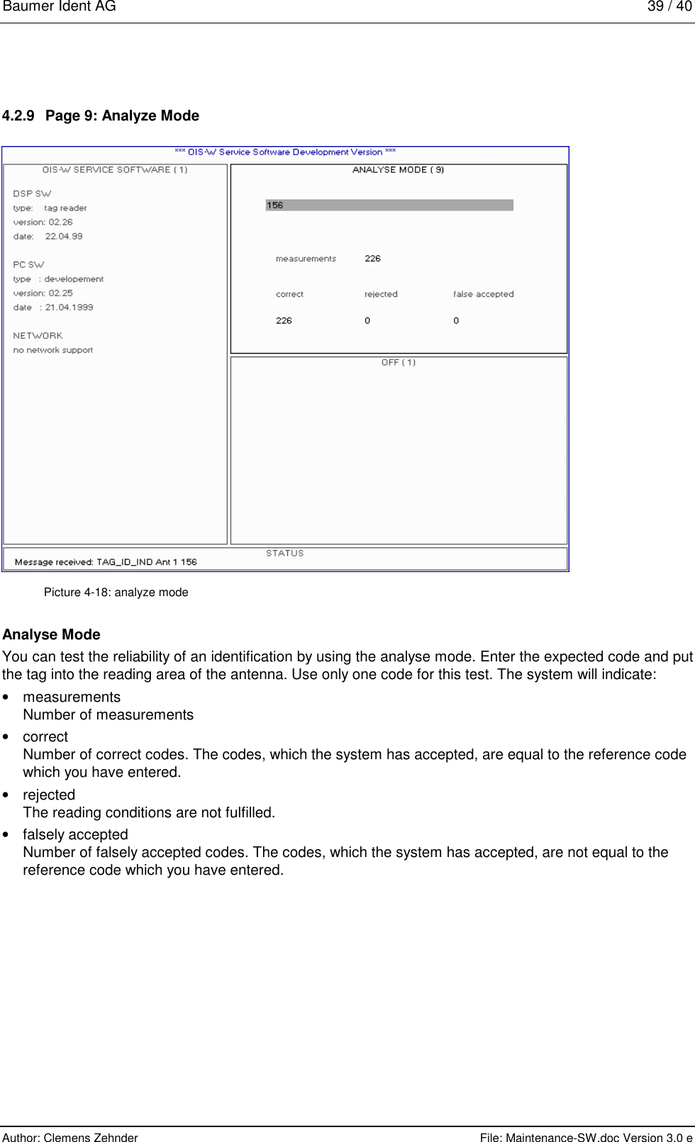 Baumer Ident AG   39 / 40  Author: Clemens Zehnder      File: Maintenance-SW.doc Version 3.0 e        4.2.9  Page 9: Analyze Mode  Picture 4-18: analyze mode Analyse Mode You can test the reliability of an identification by using the analyse mode. Enter the expected code and put the tag into the reading area of the antenna. Use only one code for this test. The system will indicate: •  measurements Number of measurements •  correct Number of correct codes. The codes, which the system has accepted, are equal to the reference code which you have entered. •  rejected The reading conditions are not fulfilled. •  falsely accepted Number of falsely accepted codes. The codes, which the system has accepted, are not equal to the reference code which you have entered.  