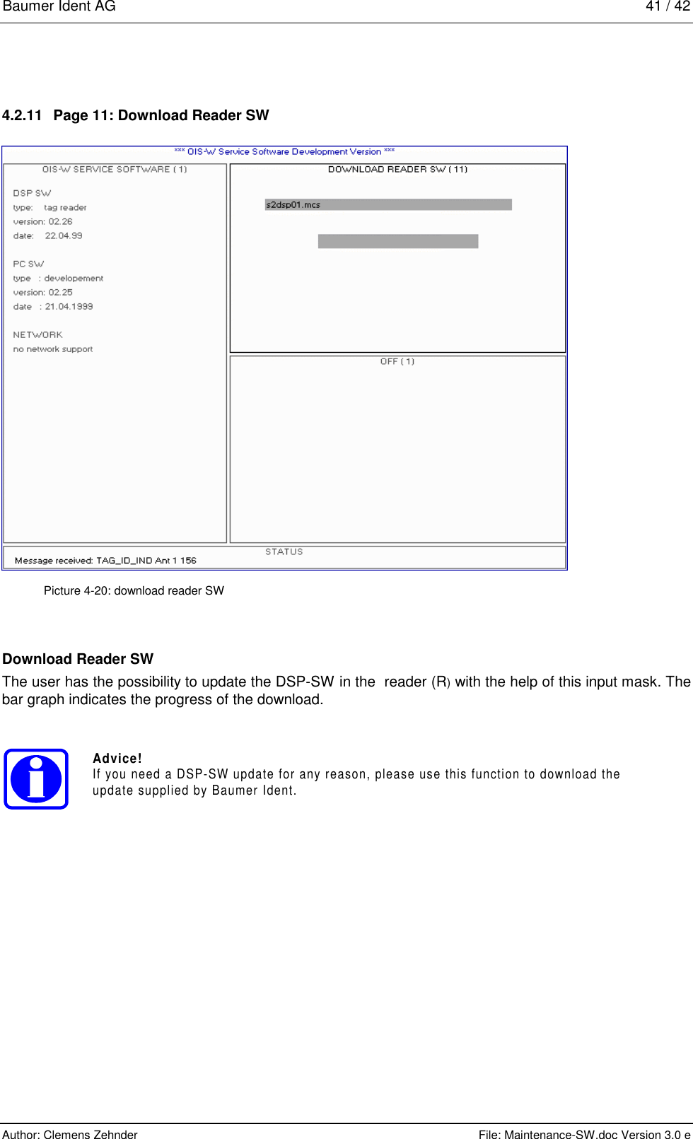 Baumer Ident AG   41 / 42  Author: Clemens Zehnder      File: Maintenance-SW.doc Version 3.0 e        4.2.11  Page 11: Download Reader SW  Picture 4-20: download reader SW Download Reader SW The user has the possibility to update the DSP-SW in the  reader (R) with the help of this input mask. The bar graph indicates the progress of the download. Advice!If you need a DSP-SW update for any reason, please use this function to download theupdate supplied by Baumer Ident. 