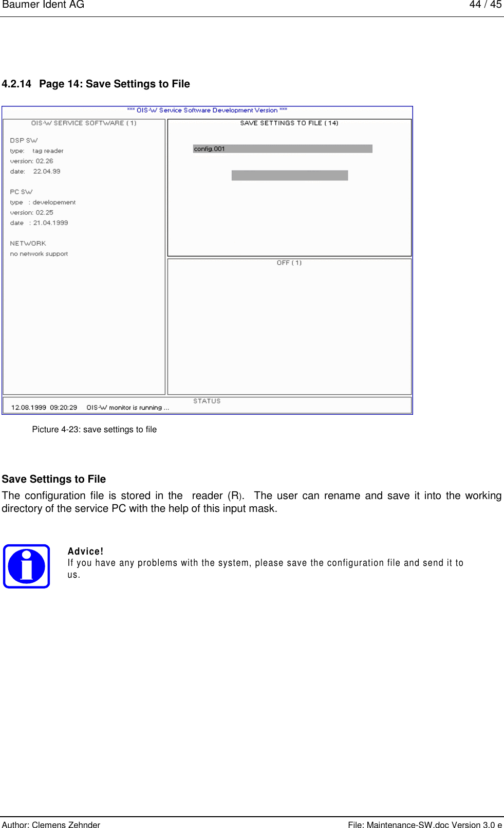 Baumer Ident AG   44 / 45  Author: Clemens Zehnder      File: Maintenance-SW.doc Version 3.0 e        4.2.14  Page 14: Save Settings to File  Picture 4-23: save settings to file Save Settings to File The configuration file is stored in the  reader (R).  The user can rename and save it into the working directory of the service PC with the help of this input mask. Advice!If you have any problems with the system, please save the configuration file and send it tous. 