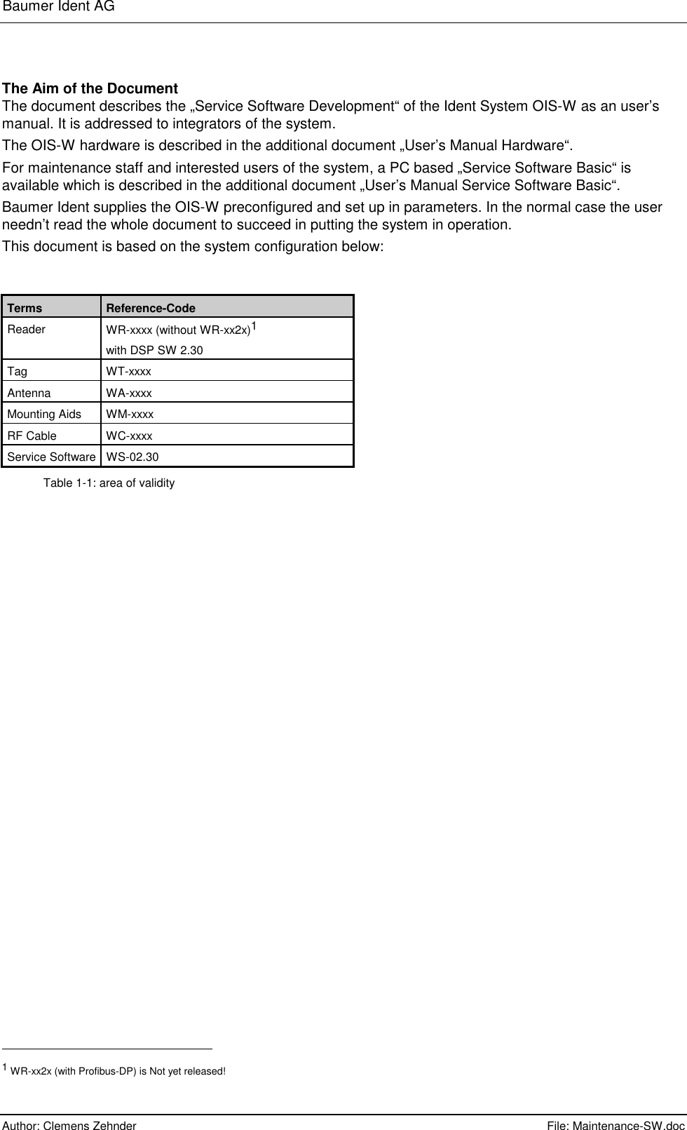 Baumer Ident AG      Author: Clemens Zehnder      File: Maintenance-SW.doc       The Aim of the Document The document describes the „Service Software Development“ of the Ident System OIS-W as an user’s manual. It is addressed to integrators of the system. The OIS-W hardware is described in the additional document „User’s Manual Hardware“. For maintenance staff and interested users of the system, a PC based „Service Software Basic“ is available which is described in the additional document „User’s Manual Service Software Basic“.  Baumer Ident supplies the OIS-W preconfigured and set up in parameters. In the normal case the user needn’t read the whole document to succeed in putting the system in operation. This document is based on the system configuration below:   Terms  Reference-Code Reader  WR-xxxx (without WR-xx2x)1 with DSP SW 2.30 Tag WT-xxxx Antenna WA-xxxx Mounting Aids  WM-xxxx RF Cable  WC-xxxx Service Software  WS-02.30 Table 1-1: area of validity                                                        1 WR-xx2x (with Profibus-DP) is Not yet released! 