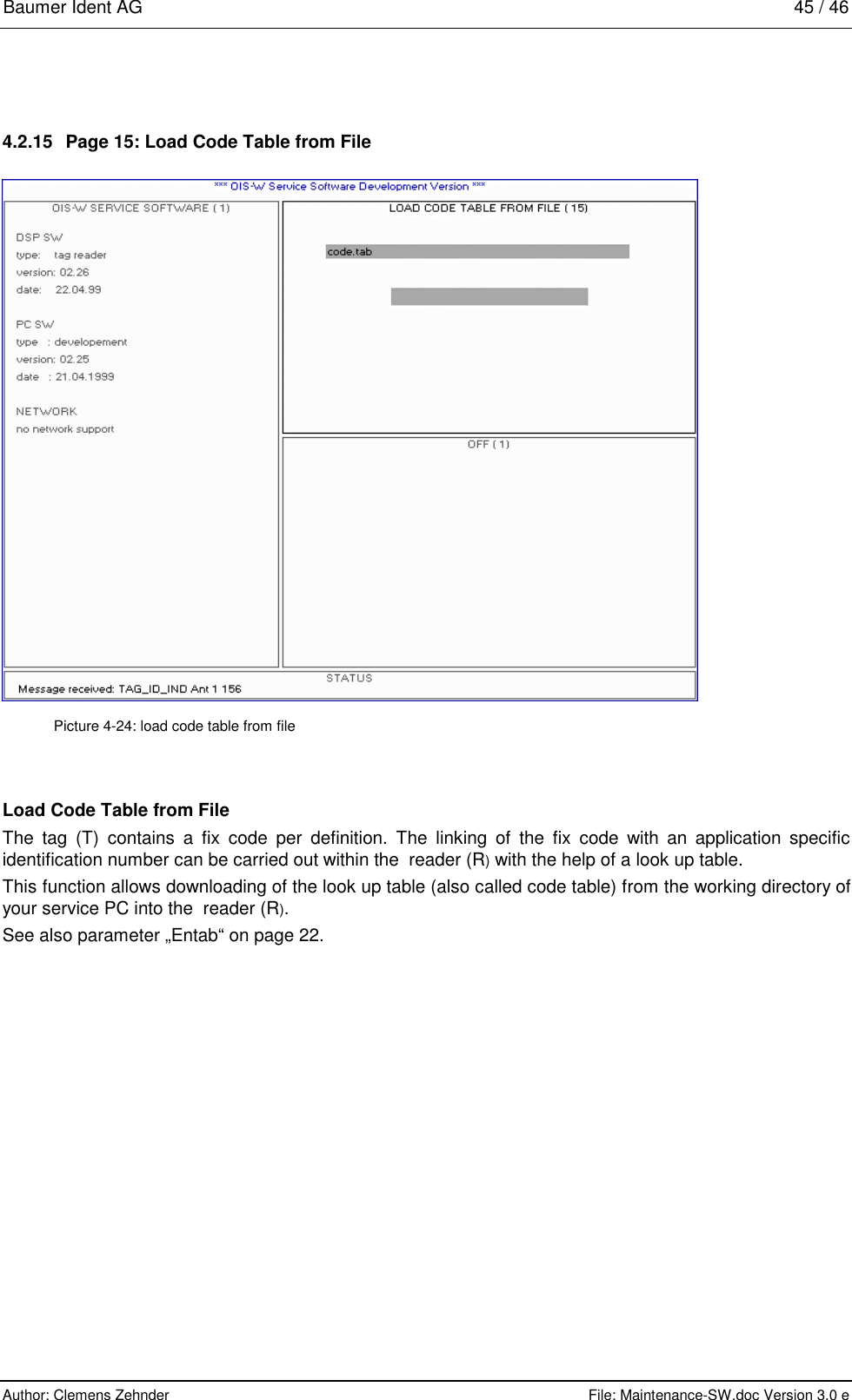 Baumer Ident AG   45 / 46  Author: Clemens Zehnder      File: Maintenance-SW.doc Version 3.0 e        4.2.15  Page 15: Load Code Table from File  Picture 4-24: load code table from file Load Code Table from File The tag (T) contains a fix code per definition. The linking of the fix code with an application specific identification number can be carried out within the  reader (R) with the help of a look up table.  This function allows downloading of the look up table (also called code table) from the working directory of your service PC into the  reader (R).   See also parameter „Entab“ on page 22.  