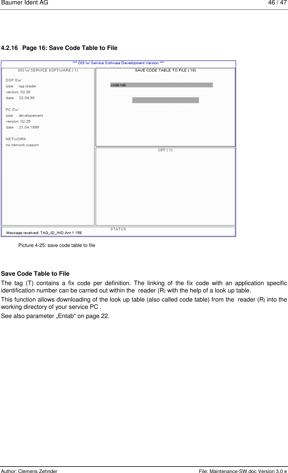 Baumer Ident AG   46 / 47  Author: Clemens Zehnder      File: Maintenance-SW.doc Version 3.0 e        4.2.16  Page 16: Save Code Table to File  Picture 4-25: save code table to file Save Code Table to File The tag (T) contains a fix code per definition. The linking of the fix code with an application specific identification number can be carried out within the  reader (R) with the help of a look up table.  This function allows downloading of the look up table (also called code table) from the  reader (R) into the  working directory of your service PC .   See also parameter „Entab“ on page 22. 