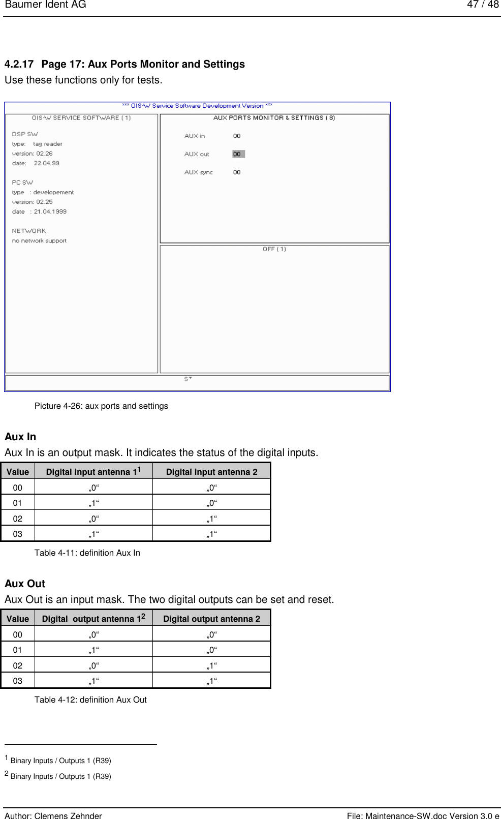 Baumer Ident AG   47 / 48  Author: Clemens Zehnder      File: Maintenance-SW.doc Version 3.0 e        4.2.17  Page 17: Aux Ports Monitor and Settings Use these functions only for tests.  Picture 4-26: aux ports and settings Aux In Aux In is an output mask. It indicates the status of the digital inputs. Value  Digital input antenna 11  Digital input antenna 2 00 „0“  „0“ 01 „1“  „0“ 02 „0“  „1“ 03 „1“  „1“ Table 4-11: definition Aux In Aux Out Aux Out is an input mask. The two digital outputs can be set and reset. Value  Digital  output antenna 12 Digital output antenna 2 00 „0“  „0“ 01 „1“  „0“ 02 „0“  „1“ 03 „1“  „1“ Table 4-12: definition Aux Out                                                       1 Binary Inputs / Outputs 1 (R39) 2 Binary Inputs / Outputs 1 (R39) 