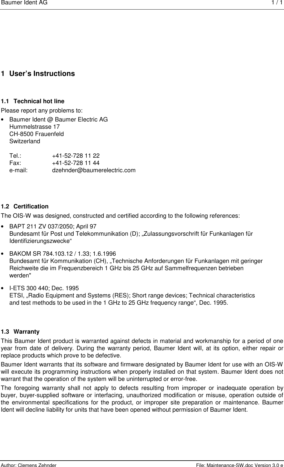 Baumer Ident AG   1 / 1  Author: Clemens Zehnder      File: Maintenance-SW.doc Version 3.0 e        1  User’s Instructions 1.1  Technical hot line Please report any problems to: •  Baumer Ident @ Baumer Electric AG Hummelstrasse 17 CH-8500 Frauenfeld Switzerland  Tel.:  +41-52-728 11 22 Fax:  +41-52-728 11 44 e-mail: dzehnder@baumerelectric.com  1.2 Certification The OIS-W was designed, constructed and certified according to the following references: •  BAPT 211 ZV 037/2050; April 97 Bundesamt für Post und Telekommunikation (D); „Zulassungsvorschrift für Funkanlagen für Identifizierungszwecke“ •  BAKOM SR 784.103.12 / 1.33; 1.6.1996 Bundesamt für Kommunikation (CH), „Technische Anforderungen für Funkanlagen mit geringer Reichweite die im Frequenzbereich 1 GHz bis 25 GHz auf Sammelfrequenzen betrieben werden&quot; •  I-ETS 300 440; Dec. 1995 ETSI, „Radio Equipment and Systems (RES); Short range devices; Technical characteristics and test methods to be used in the 1 GHz to 25 GHz frequency range“, Dec. 1995. 1.3 Warranty This Baumer Ident product is warranted against defects in material and workmanship for a period of one year from date of delivery. During the warranty period, Baumer Ident will, at its option, either repair or replace products which prove to be defective. Baumer Ident warrants that its software and firmware designated by Baumer Ident for use with an OIS-W will execute its programming instructions when properly installed on that system. Baumer Ident does not warrant that the operation of the system will be uninterrupted or error-free. The foregoing warranty shall not apply to defects resulting from improper or inadequate operation by buyer, buyer-supplied software or interfacing, unauthorized modification or misuse, operation outside of the environmental specifications for the product, or improper site preparation or maintenance. Baumer Ident will decline liability for units that have been opened without permission of Baumer Ident. 