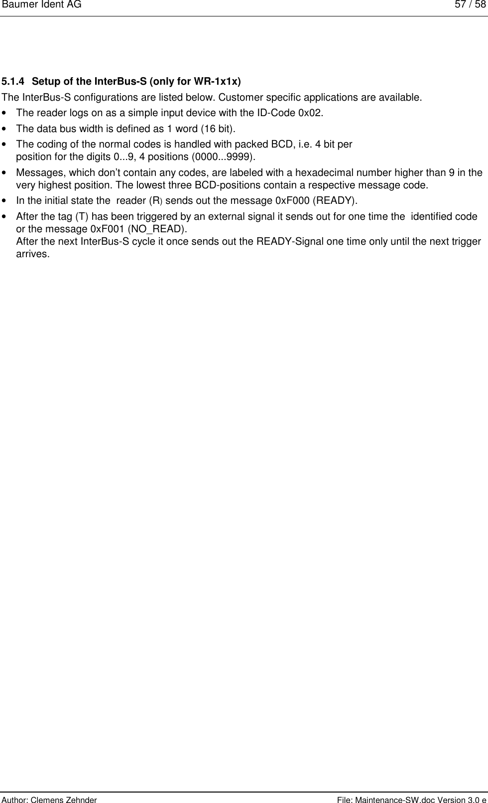 Baumer Ident AG   57 / 58  Author: Clemens Zehnder      File: Maintenance-SW.doc Version 3.0 e        5.1.4  Setup of the InterBus-S (only for WR-1x1x) The InterBus-S configurations are listed below. Customer specific applications are available. •  The reader logs on as a simple input device with the ID-Code 0x02. •  The data bus width is defined as 1 word (16 bit). •  The coding of the normal codes is handled with packed BCD, i.e. 4 bit per position for the digits 0...9, 4 positions (0000...9999). •  Messages, which don’t contain any codes, are labeled with a hexadecimal number higher than 9 in the very highest position. The lowest three BCD-positions contain a respective message code. •  In the initial state the  reader (R) sends out the message 0xF000 (READY). •  After the tag (T) has been triggered by an external signal it sends out for one time the  identified code or the message 0xF001 (NO_READ). After the next InterBus-S cycle it once sends out the READY-Signal one time only until the next trigger arrives.  