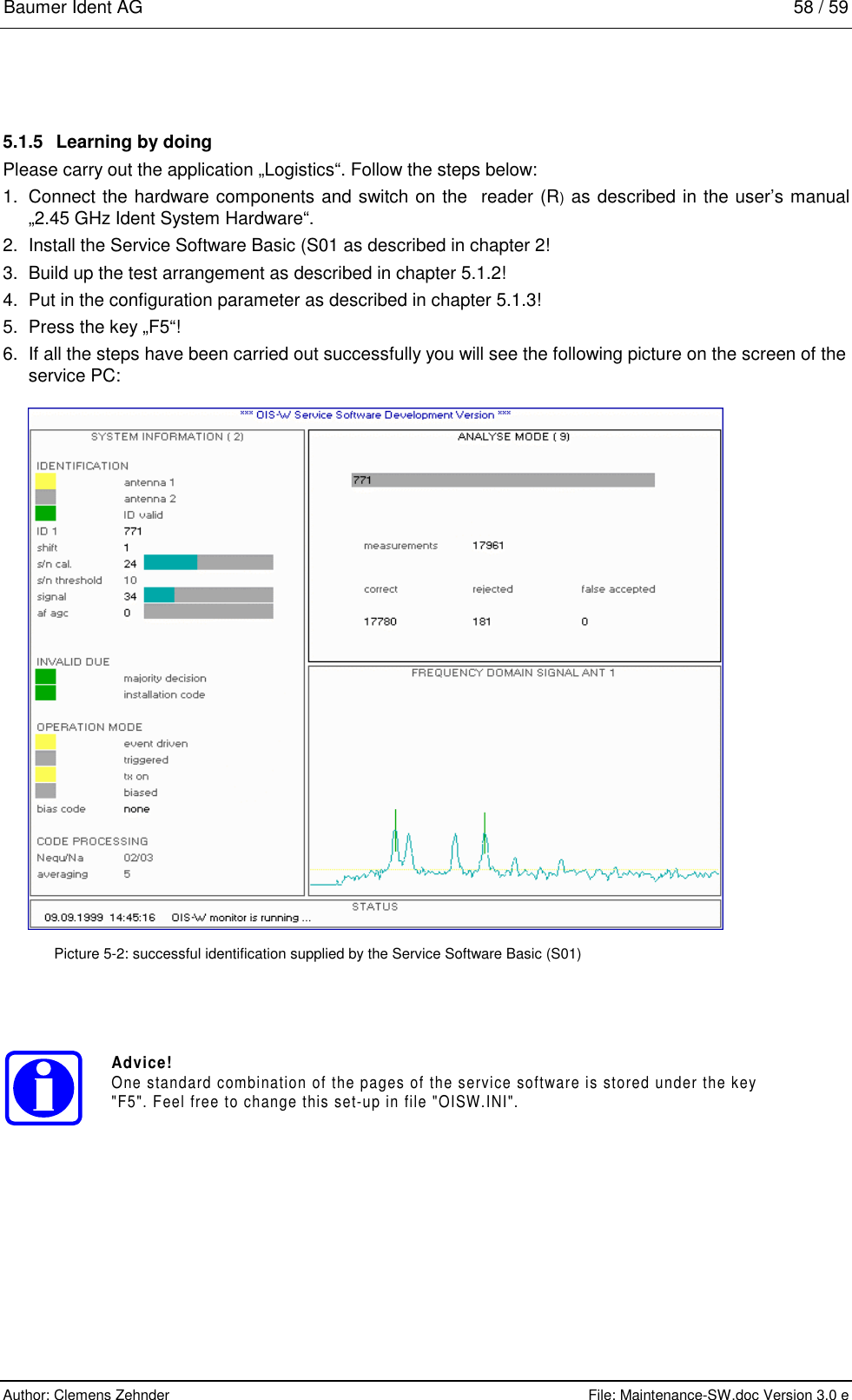 Baumer Ident AG   58 / 59  Author: Clemens Zehnder      File: Maintenance-SW.doc Version 3.0 e        5.1.5  Learning by doing Please carry out the application „Logistics“. Follow the steps below: 1.  Connect the hardware components and switch on the  reader (R) as described in the user’s manual „2.45 GHz Ident System Hardware“. 2.  Install the Service Software Basic (S01 as described in chapter 2! 3.  Build up the test arrangement as described in chapter 5.1.2! 4.  Put in the configuration parameter as described in chapter 5.1.3! 5.  Press the key „F5“! 6.  If all the steps have been carried out successfully you will see the following picture on the screen of the service PC:    Picture 5-2: successful identification supplied by the Service Software Basic (S01) Advice!One standard combination of the pages of the service software is stored under the key&quot;F5&quot;. Feel free to change this set-up in file &quot;OISW.INI&quot;. 