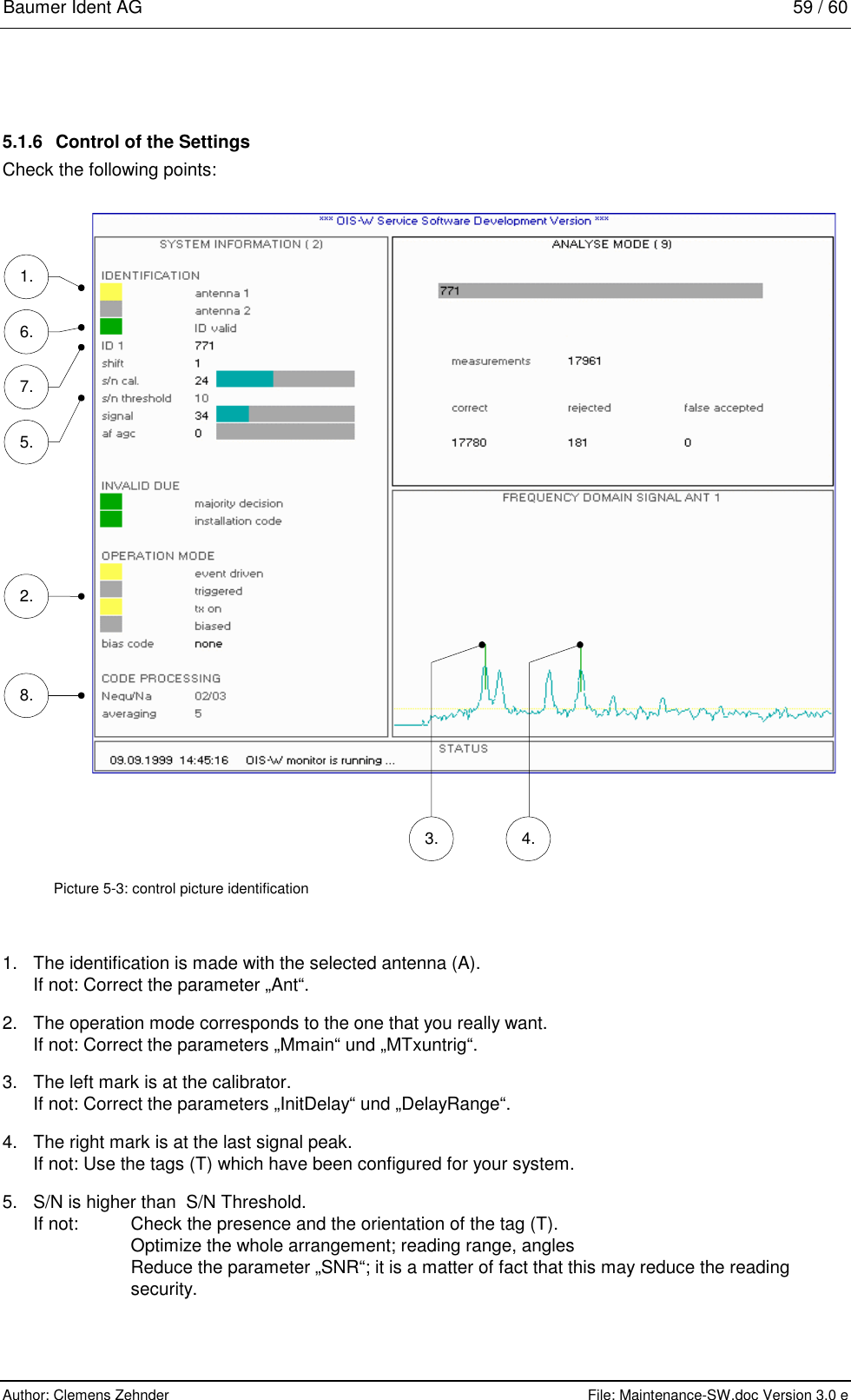 Baumer Ident AG   59 / 60  Author: Clemens Zehnder      File: Maintenance-SW.doc Version 3.0 e        5.1.6  Control of the Settings Check the following points:  1. 6. 2. 8. 3. 4. 7. 5.  Picture 5-3: control picture identification 1.  The identification is made with the selected antenna (A). If not: Correct the parameter „Ant“. 2.  The operation mode corresponds to the one that you really want. If not: Correct the parameters „Mmain“ und „MTxuntrig“. 3.  The left mark is at the calibrator. If not: Correct the parameters „InitDelay“ und „DelayRange“. 4.  The right mark is at the last signal peak. If not: Use the tags (T) which have been configured for your system. 5.  S/N is higher than  S/N Threshold. If not:  Check the presence and the orientation of the tag (T).   Optimize the whole arrangement; reading range, angles   Reduce the parameter „SNR“; it is a matter of fact that this may reduce the reading  security. 