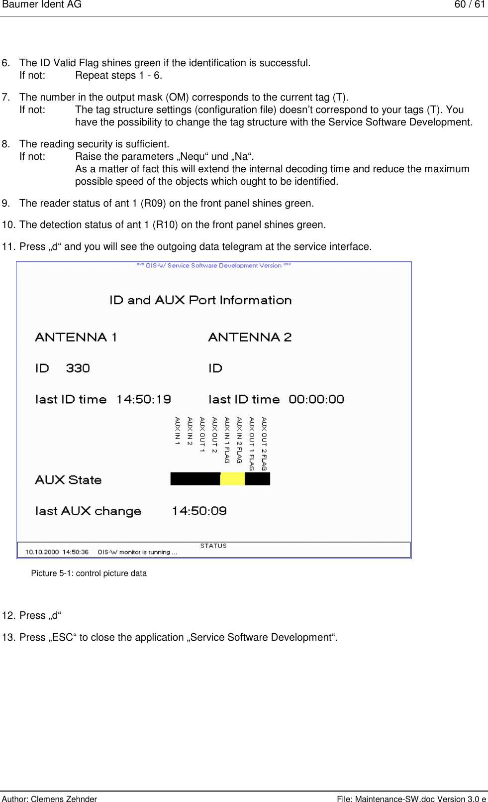 Baumer Ident AG   60 / 61  Author: Clemens Zehnder      File: Maintenance-SW.doc Version 3.0 e        6.  The ID Valid Flag shines green if the identification is successful. If not:    Repeat steps 1 - 6. 7.  The number in the output mask (OM) corresponds to the current tag (T). If not:  The tag structure settings (configuration file) doesn’t correspond to your tags (T). You   have the possibility to change the tag structure with the Service Software Development. 8.  The reading security is sufficient. If not:  Raise the parameters „Nequ“ und „Na“.   As a matter of fact this will extend the internal decoding time and reduce the maximum  possible speed of the objects which ought to be identified. 9.  The reader status of ant 1 (R09) on the front panel shines green. 10. The detection status of ant 1 (R10) on the front panel shines green. 11. Press „d“ and you will see the outgoing data telegram at the service interface.  Picture 5-1: control picture data 12. Press „d“ 13. Press „ESC“ to close the application „Service Software Development“. 