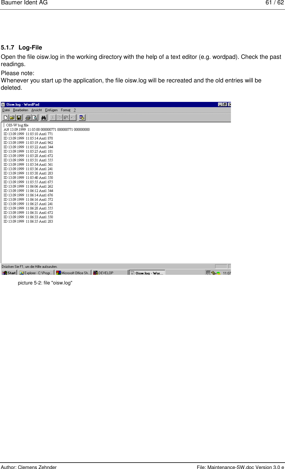 Baumer Ident AG   61 / 62  Author: Clemens Zehnder      File: Maintenance-SW.doc Version 3.0 e        5.1.7 Log-File Open the file oisw.log in the working directory with the help of a text editor (e.g. wordpad). Check the past readings. Please note: Whenever you start up the application, the file oisw.log will be recreated and the old entries will be deleted.    picture 5-2: file &quot;oisw.log&quot; 