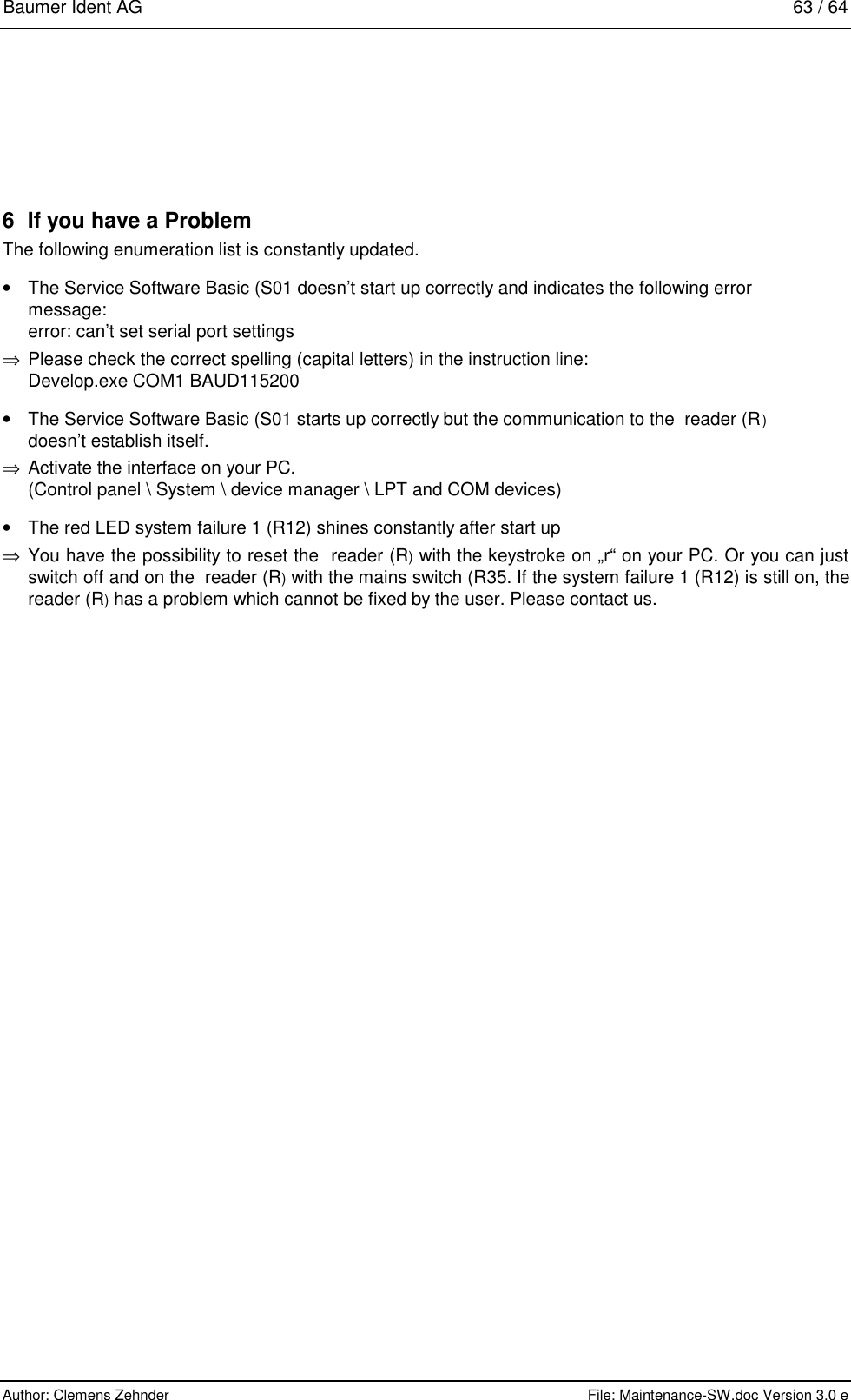 Baumer Ident AG   63 / 64  Author: Clemens Zehnder      File: Maintenance-SW.doc Version 3.0 e        6  If you have a Problem The following enumeration list is constantly updated. •  The Service Software Basic (S01 doesn’t start up correctly and indicates the following error message:  error: can’t set serial port settings ⇒  Please check the correct spelling (capital letters) in the instruction line:  Develop.exe COM1 BAUD115200 •  The Service Software Basic (S01 starts up correctly but the communication to the  reader (R) doesn’t establish itself. ⇒  Activate the interface on your PC. (Control panel \ System \ device manager \ LPT and COM devices) •  The red LED system failure 1 (R12) shines constantly after start up ⇒  You have the possibility to reset the  reader (R) with the keystroke on „r“ on your PC. Or you can just switch off and on the  reader (R) with the mains switch (R35. If the system failure 1 (R12) is still on, the  reader (R) has a problem which cannot be fixed by the user. Please contact us. 