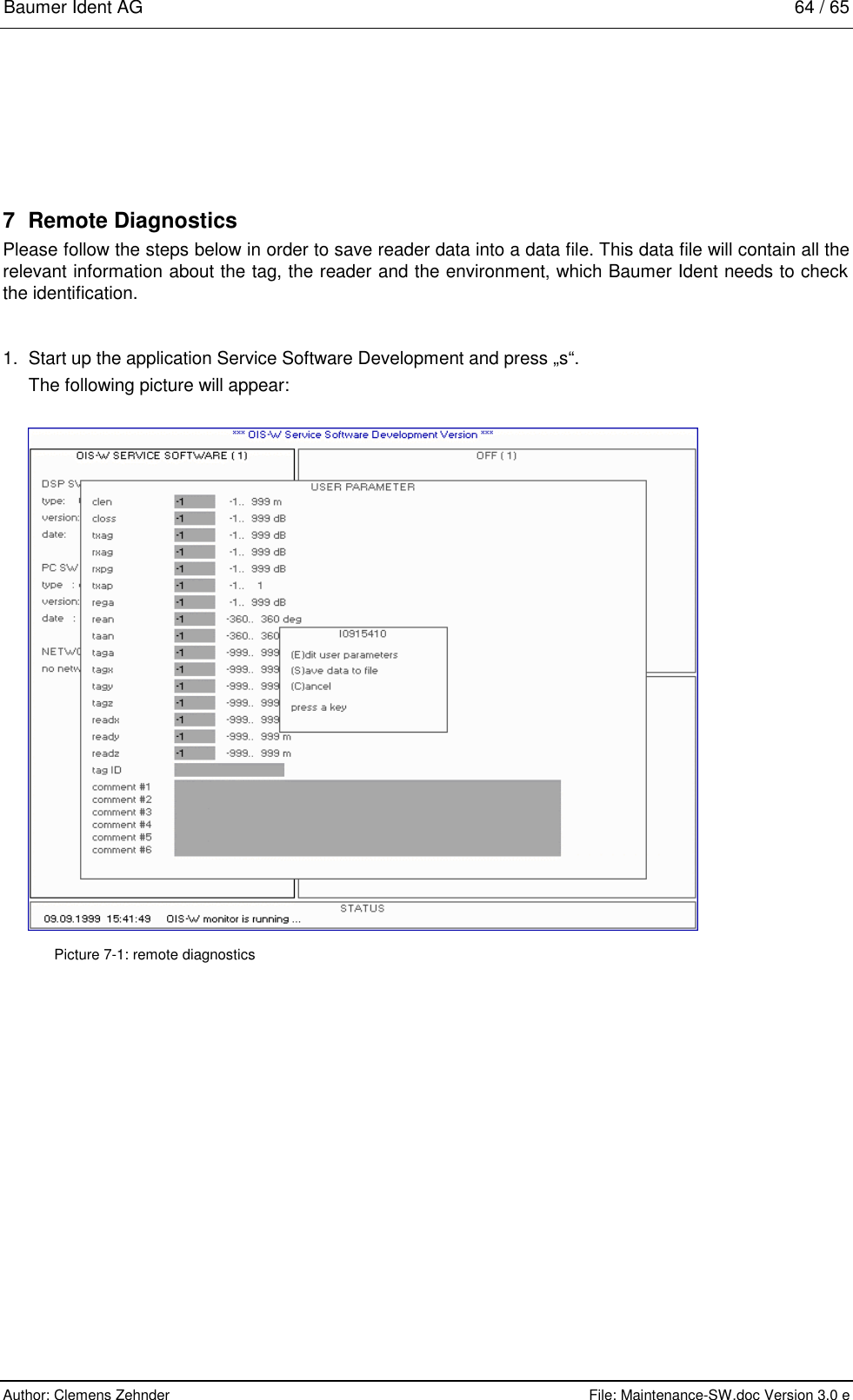 Baumer Ident AG   64 / 65  Author: Clemens Zehnder      File: Maintenance-SW.doc Version 3.0 e        7 Remote Diagnostics Please follow the steps below in order to save reader data into a data file. This data file will contain all the relevant information about the tag, the reader and the environment, which Baumer Ident needs to check the identification.  1.  Start up the application Service Software Development and press „s“. The following picture will appear:   Picture 7-1: remote diagnostics 