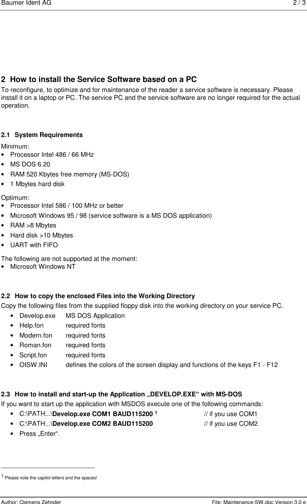 Baumer Ident AG   2 / 3  Author: Clemens Zehnder      File: Maintenance-SW.doc Version 3.0 e        2  How to install the Service Software based on a PC To reconfigure, to optimize and for maintenance of the reader a service software is necessary. Please install it on a laptop or PC. The service PC and the service software are no longer required for the actual operation.  2.1  System Requirements Minimum: •  Processor Intel 486 / 66 MHz •  MS DOS 6.20 •  RAM 520 Kbytes free memory (MS-DOS) •  1 Mbytes hard disk Optimum: •  Processor Intel 586 / 100 MHz or better •  Microsoft Windows 95 / 98 (service software is a MS DOS application) •  RAM &gt;8 Mbytes •  Hard disk &gt;10 Mbytes •  UART with FIFO The following are not supported at the moment: •  Microsoft Windows NT 2.2  How to copy the enclosed Files into the Working Directory Copy the following files from the supplied floppy disk into the working directory on your service PC. •  Develop.exe   MS DOS Application •  Help.fon  required fonts • Modern.fon   required fonts •  Roman.fon   required fonts •  Script.fon  required fonts • OISW.INI    defines the colors of the screen display and functions of the keys F1 - F12 2.3  How to install and start-up the Application „DEVELOP.EXE“ with MS-DOS If you want to start up the application with MSDOS execute one of the following commands: •  C:\PATH...\Develop.exe COM1 BAUD115200 1      // if you use COM1 •  C:\PATH...\Develop.exe COM2 BAUD115200      // if you use COM2 •  Press „Enter“.                                                       1 Please note the capitol letters and the spaces! 