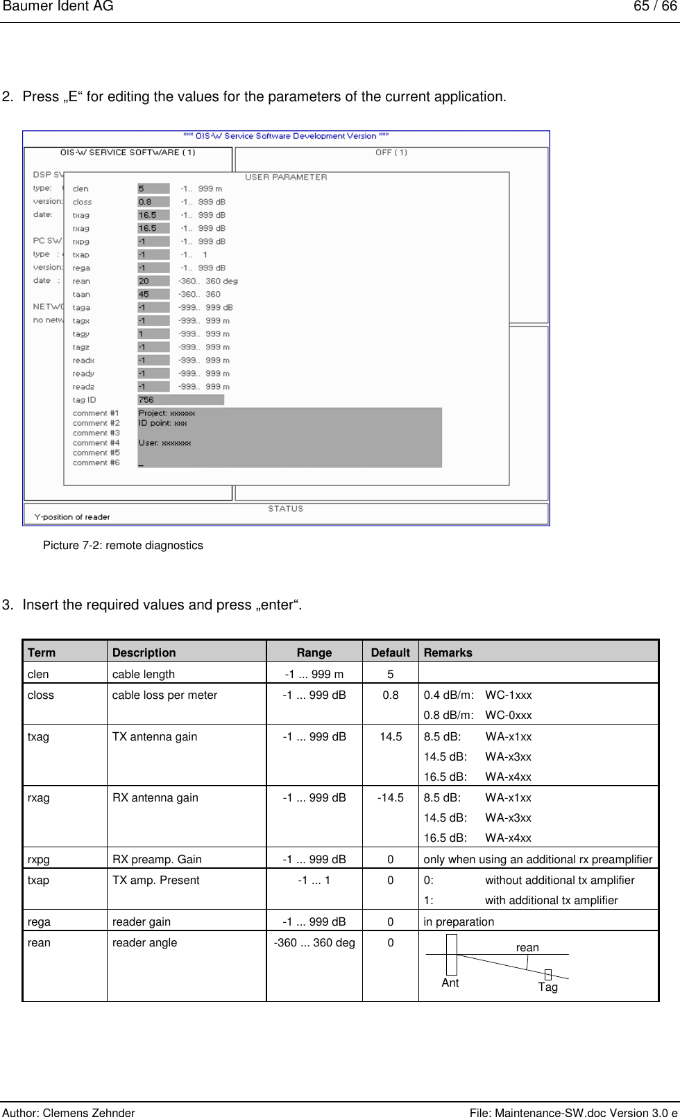 Baumer Ident AG   65 / 66  Author: Clemens Zehnder      File: Maintenance-SW.doc Version 3.0 e        2.  Press „E“ for editing the values for the parameters of the current application.   Picture 7-2: remote diagnostics 3.  Insert the required values and press „enter“.  Term  Description  Range  Default  Remarks clen  cable length  -1 ... 999 m  5   closs  cable loss per meter  -1 ... 999 dB  0.8  0.4 dB/m:  WC-1xxx 0.8 dB/m:   WC-0xxx txag  TX antenna gain  -1 ... 999 dB  14.5  8.5 dB:  WA-x1xx 14.5 dB:  WA-x3xx 16.5 dB:  WA-x4xx rxag  RX antenna gain  -1 ... 999 dB  -14.5  8.5 dB:  WA-x1xx 14.5 dB:  WA-x3xx 16.5 dB:  WA-x4xx rxpg  RX preamp. Gain  -1 ... 999 dB  0  only when using an additional rx preamplifier txap  TX amp. Present   -1 ... 1  0  0:  without additional tx amplifier 1:  with additional tx amplifier rega  reader gain  -1 ... 999 dB  0  in preparation rean  reader angle  -360 ... 360 deg  0  reanAnt Tag        