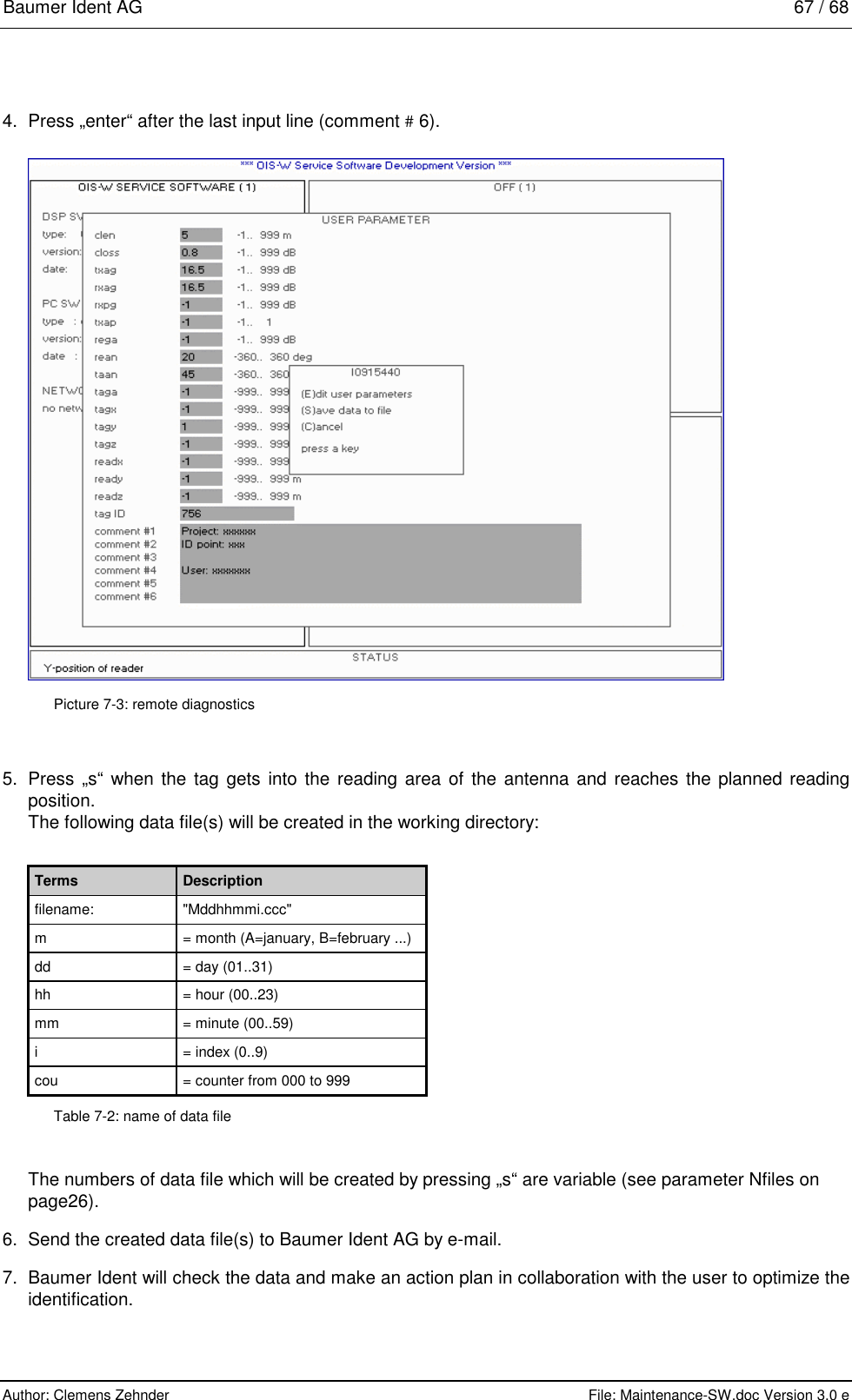 Baumer Ident AG   67 / 68  Author: Clemens Zehnder      File: Maintenance-SW.doc Version 3.0 e        4.  Press „enter“ after the last input line (comment # 6).   Picture 7-3: remote diagnostics 5.  Press „s“ when the tag gets into the reading area of the antenna and reaches the planned reading position. The following data file(s) will be created in the working directory:  Terms  Description filename: &quot;Mddhhmmi.ccc&quot; m  = month (A=january, B=february ...) dd  = day (01..31) hh  = hour (00..23) mm  = minute (00..59) i  = index (0..9) cou  = counter from 000 to 999 Table 7-2: name of data file The numbers of data file which will be created by pressing „s“ are variable (see parameter Nfiles on page26).  6.  Send the created data file(s) to Baumer Ident AG by e-mail. 7.  Baumer Ident will check the data and make an action plan in collaboration with the user to optimize the identification. 