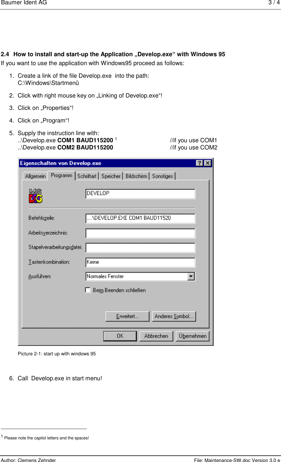 Baumer Ident AG   3 / 4  Author: Clemens Zehnder      File: Maintenance-SW.doc Version 3.0 e        2.4  How to install and start-up the Application „Develop.exe“ with Windows 95 If you want to use the application with Windows95 proceed as follows: 1.  Create a link of the file Develop.exe  into the path: C:\Windows\Startmenü 2.  Click with right mouse key on „Linking of Develop.exe“! 3.  Click on „Properties“! 4. Click on „Program“! 5.  Supply the instruction line with: ..\Develop.exe COM1 BAUD115200 1    //if you use COM1 ..\Develop.exe COM2 BAUD115200    //if you use COM2   Picture 2-1: start up with windows 95 6.  Call  Develop.exe in start menu!                                                       1 Please note the capitol letters and the spaces! 