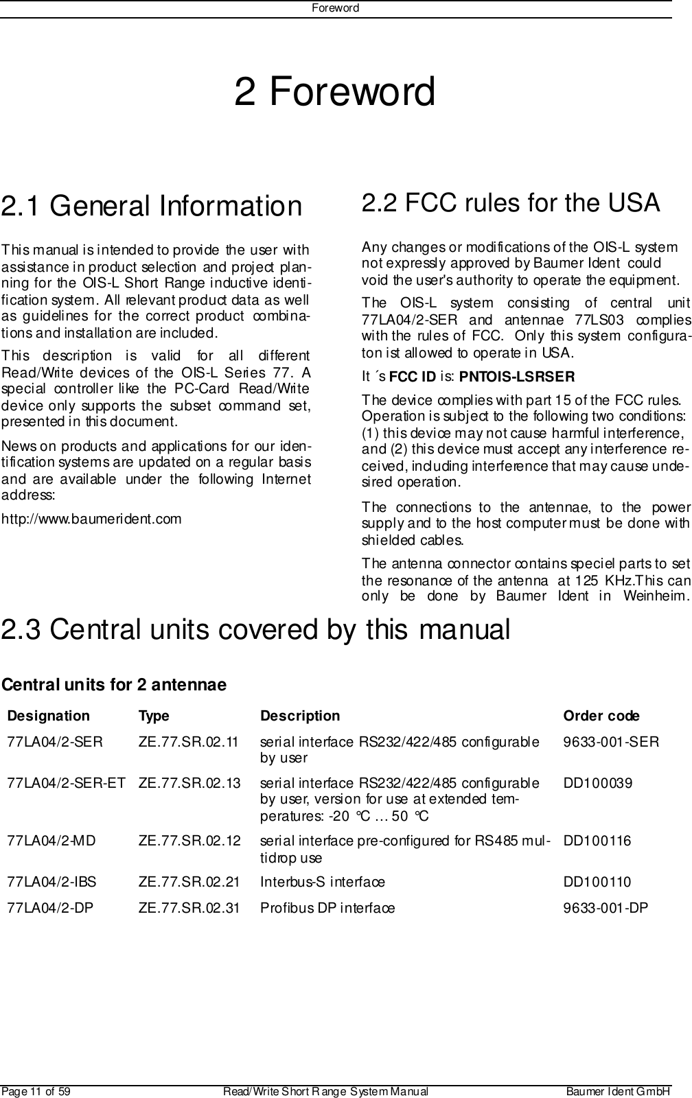 ForewordPage 11 of 59 Read/Write S hort R ange System Manual Baumer I dent G mbH2 Foreword2.1 General InformationThis manual is intended to provide the user withassistance in product selection and project plan-ning for the OIS-L Short Range inductive identi-fication system. All relevant product data as wellas guidelines for the correct product combina-tions and installation are included.This description is valid for all differentRead/Write devices of the OIS-L Series 77. Aspecial controller like the PC-Card Read/Writedevice only supports the subset command set,presented in this document.News on products and applications for our iden-tification systems are updated on a regular basisand are available under the following Internetaddress:http://www.baumerident.com2.2 FCC rules for the USAAny changes or modifications of the OIS-L systemnot expressly approved by Baumer Ident  couldvoid the user&apos;s authority to operate the equipment.The OIS-L system consisting of central unit77LA04/2-SER and antennae 77LS03 complieswith the rules of FCC.  Only this system configura-ton ist allowed to operate in USA.It ´s FCC ID is: PNTOIS-LSRSERThe device complies with part 15 of the FCC rules.Operation is subject to the following two conditions:(1) this device may not cause harmful interference,and (2) this device must accept any interference re-ceived, including interference that may cause unde-sired operation.The connections to the antennae, to the powersupply and to the host computer must be done withshi elded cabl es.The antenna connector contains speciel parts to setthe resonance of the antenna  at 125 KHz.This canonly be done by Baumer Ident in Weinheim.2.3 Central units covered by this manualCentral units for 2 antennaeDesignation Type Description Order code77LA04/2-SER ZE.77.SR.02.11 serial interface RS232/422/485 configurableby user 9633-001-SER77LA04/2-SER-ET ZE.77.SR.02.13 serial interface RS232/422/485 configurableby user, version for use at extended tem-peratures: -20 °C … 50 °CDD10003977LA04/2-MD ZE.77.SR.02.12 serial interface pre-configured for RS485 mul-tidrop use DD10011677LA04/2-IBS ZE.77.SR.02.21 Interbus-S interface DD10011077LA04/2-DP ZE.77.SR.02.31 Profibus DP interface 9633-001-DP