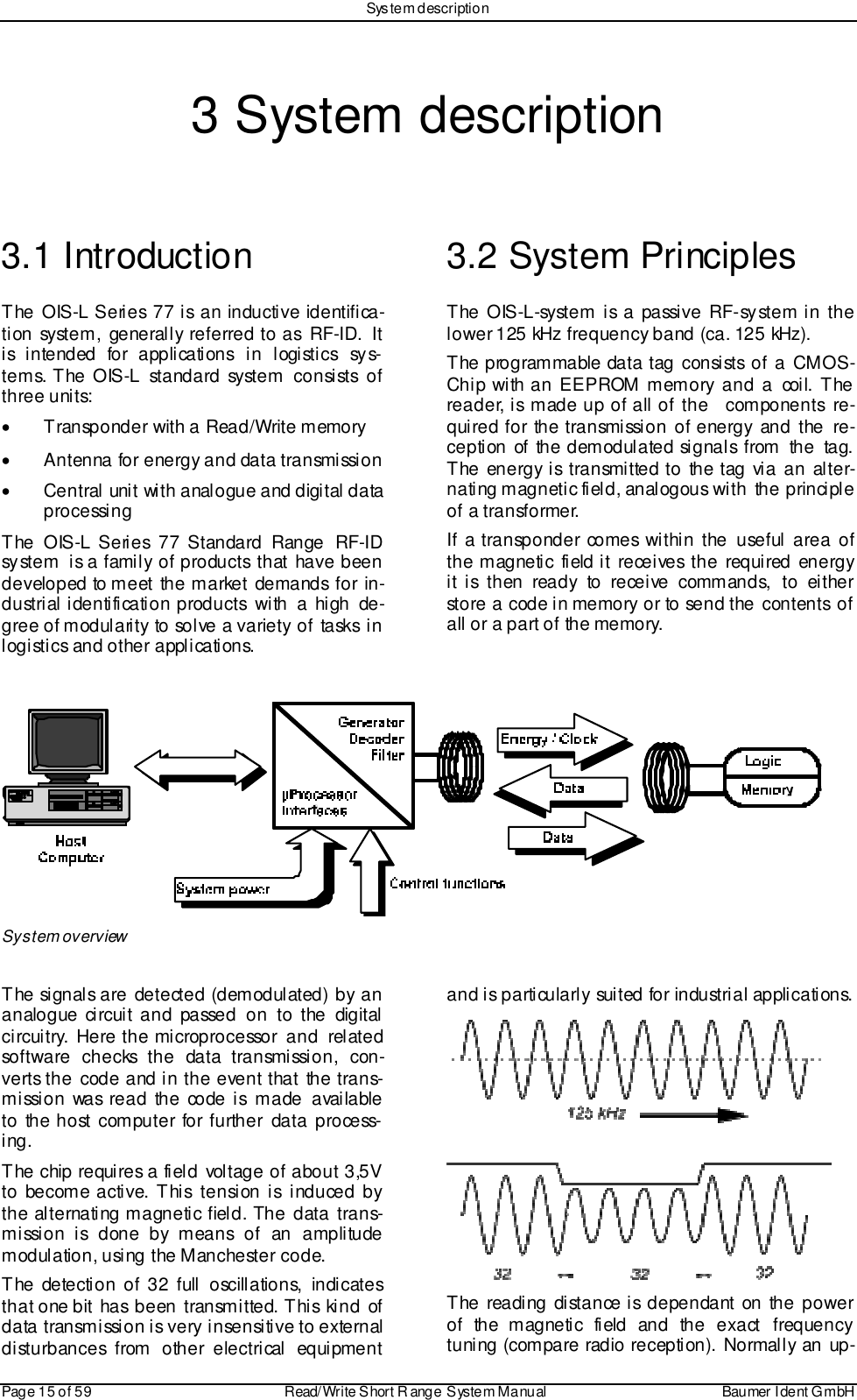 System descriptionPage 15 of 59 Read/Write S hort R ange System Manual Baumer I dent G mbH3 System description3.1 IntroductionThe OIS-L Series 77 is an inductive identifica-tion system, generally referred to as RF-ID. Itis intended for applications in logistics sys-tems. The OIS-L standard system consists ofthree units:•  Transponder with a Read/Write memory•  Antenna for energy and data transmission•  Central unit with analogue and digital dataprocessingThe OIS-L Series 77 Standard Range RF-IDsystem  is a family of products that have beendeveloped to meet the market demands for in-dustrial identification products with a high de-gree of modularity to solve a variety of tasks inlogistics and other applications.3.2 System PrinciplesThe OIS-L-system is a passive RF-system in thelower 125 kHz frequency band (ca. 125 kHz).The programmable data tag consists of a CMOS-Chip with an EEPROM memory and a coil. Thereader, is made up of all of the    components  re-quired for the transmission of energy and the re-ception of the demodulated signals from the tag.The energy is transmitted to the tag via an alter-nating magnetic field, analogous with the principleof a transformer.If a transponder comes within the useful area ofthe magnetic field it receives the required energyit is then ready to receive commands, to eitherstore a code in memory or to send the contents ofall or a part of the memory.System overviewThe signals are detected (demodulated) by ananalogue circuit and passed on to the digitalcircuitry. Here the microprocessor and relatedsoftware checks the data transmission, con-verts the code and in the event that the trans-mission was read the code is made availableto the host computer for further data process-ing.The chip requires a field voltage of about 3,5Vto become active. This tension is induced bythe alternating magnetic field. The  data trans-mission is done by means of an amplitudemodulation, using the Manchester code.The detection of 32 full oscillations, indicatesthat one bit has been transmitted. This kind ofdata transmission is very insensitive to externaldisturbances from other electrical equipmentand is particularly suited for industrial applications.The reading distance is dependant on the powerof the magnetic field and the exact frequencytuning (compare radio reception). Normally an up-