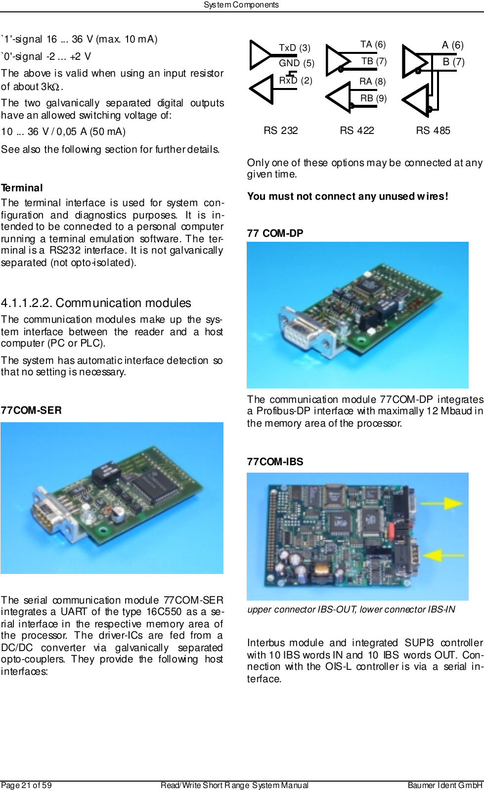 Sys tem ComponentsPage 21 of 59 Read/Write S hort R ange System Manual Baumer I dent G mbH`1&apos;-signal 16 ... 36 V (max. 10 mA)`0&apos;-signal -2 ... +2 VThe above is valid when using an input resistorof about 3kΩ.The two galvanically separated digital outputshave an allowed switching voltage of:10 ... 36 V / 0,05 A (50 mA)See also the following section for further details.TerminalThe terminal interface is used for system con-figuration and diagnostics purposes. It is in-tended to be connected to a personal computerrunning a terminal emulation software. The ter-minal is a RS232 interface. It is not galvanicallyseparated (not opto-isolated).4.1.1.2.2. Communication modulesThe communication modules make up the sys-tem interface between the reader and a hostcomputer (PC or PLC).The system has automatic interface detection sothat no setting is necessary.77COM-SERThe serial communication module 77COM-SERintegrates a UART of the type 16C550 as a se-rial interface in the respective memory area ofthe processor. The driver-ICs are fed from aDC/DC converter via galvanically separatedopto-couplers. They provide the following hostinterfaces:TxD (3)GND (5)RxD (2)TA (6)TB (7)RA (8)RB (9)A (6)B (7)RS 232 RS 422 RS 485Only one of these options may be connected at anygiven time.You must not connect any unused wires!77 COM-DPThe communication module 77COM-DP integratesa Profibus-DP interface with maximally 12 Mbaud inthe memory area of the processor.77COM-IBSupper connector IBS-OUT, lower connector IBS-INInterbus module and integrated SUPI3 controllerwith 10 IBS words IN and 10 IBS words OUT. Con-nection with the OIS-L controller is via a serial in-terface.