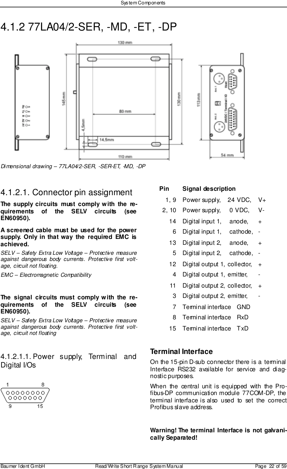 Sys tem ComponentsBaumer I dent G mbH  Read/Write S hort R ange System Manual Page  22 of 594.1.2 77LA04/2-SER, -MD, -ET, -DPDimensional drawing – 77LA04/2-SER, -SER-ET, -MD, -DP4.1.2.1. Connector pin assignmentThe supply circuits must comply with the re-quirements of the SELV circuits (seeEN60950).A screened cable must be used for the powersupply. Only in that way the required EMC isachieved.SELV – Safety Extra Low Voltage – Protective measureagainst dangerous body currents. Protective first volt-age, circuit not floating.EMC – Electromagnetic CompatibilityThe signal circuits must comply with the re-quirements of the SELV circuits (seeEN60950).SELV – Safety Extra Low Voltage – Protective measureagainst dangerous body currents. Protective first volt-age, circuit not floating4.1.2.1.1. Power  supply,  Terminal  andDigital I/OsPin Signal description1, 9 Power supply,  24 VDC,  V+2, 10 Power supply,  0 VDC,  V-14 Digital input 1,  anode,  +6 Digital input 1,  cathode,  -13 Digital input 2,  anode,  +5 Digital input 2,  cathode,  -12 Digital output 1,  collector,  +4 Digital output 1, emi tter,  -11 Digital output 2, coll ector,  +3 Digital output 2, emi tter,  -7 Terminal interface  GND8 Terminal interface  RxD15 Terminal interface  TxDTerminal InterfaceOn the 15-pin D-sub connector there is a terminalInterface RS232 available for service and diag-nostic purposes.When the central unit is equipped with the Pro-fibus-DP communication module 77COM-DP, theterminal interface is also used to set the correctProfibus slave address.Warning! The terminal Interface is not galvani-cally Separated!