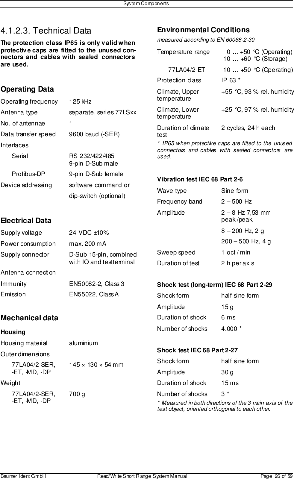 Sys tem ComponentsBaumer I dent G mbH  Read/Write S hort R ange System Manual Page  26 of 594.1.2.3. Technical DataThe protection class IP65 is only valid whenprotective caps are fitted to the unused con-nectors and cables with sealed  connectorsare used.Operating DataOperating frequency 125 kHzAntenna type separate, series 77LSxxNo. of antennae 1Data transfer speed 9600 baud (-SER)InterfacesSerial RS 232/422/4859-pin D-Sub maleProfibus-DP 9-pin D-Sub femaleDevice addressing software command ordip-switch (optional)Electrical DataSupply voltage 24 VDC ±10%Power consumption max. 200 mASupply connector D-Sub 15-pin, combinedwith IO and testterminalAntenna connectionImmunity EN50082-2, Class 3Emission EN55022, Class AMechanical dataHousingHousing material aluminiumOuter dimensions77LA04/2-SER,-ET, -MD, -DP 145 × 130 × 54 mmWeight77LA04/2-SER,-ET, -MD, -DP 700 gEnvironmental Conditionsmeasured according to EN 60068-2-30Temperature range    0 … +50 °C (Operating)-10 … +60 °C (Storage)77LA04/2-ET -10 … +50 °C (Operating)Protection class IP 63 *Climate, Uppertemperature +55 °C, 93 % rel. humidityClimate, Lowertemperature +25 °C, 97 % rel. humidityDuration of climatetest 2 cycles, 24 h each* IP65 when protective caps are fitted to the unusedconnectors and cables with sealed connectors areused.Vibration test IEC 68 Part 2-6Wave type Sine formFrequency band 2 – 500 HzAmplitude 2 – 8 Hz 7,53 mmpeak./peak.8 – 200 Hz, 2 g200 – 500 Hz, 4 gSweep speed 1 oct / minDuration of test 2 h per axisShock test (long-term) IEC 68 Part 2-29Shock form half sine formAmplitude 15 gDuration of shock 6 msNumber of shocks 4.000 *Shock test IEC 68 Part 2-27Shock form half sine formAmplitude 30 gDuration of shock 15 msNumber of shocks 3 ** Measured in both directions of the 3 main axis of thetest object, oriented orthogonal to each other.