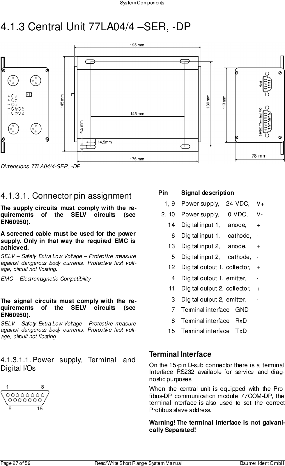 Sys tem ComponentsPage 27 of 59 Read/Write S hort R ange System Manual Baumer I dent G mbH4.1.3 Central Unit 77LA04/4 –SER, -DPDimensions 77LA04/4-SER, -DP4.1.3.1. Connector pin assignmentThe supply circuits must comply with the re-quirements of the SELV circuits (seeEN60950).A screened cable must be used for the powersupply. Only in that way the required EMC isachieved.SELV – Safety Extra Low Voltage – Protective measureagainst dangerous body currents. Protective first volt-age, circuit not floating.EMC – Electromagnetic CompatibilityThe signal circuits must comply with the re-quirements of the SELV circuits (seeEN60950).SELV – Safety Extra Low Voltage – Protective measureagainst dangerous body currents. Protective first volt-age, circuit not floating4.1.3.1.1. Power  supply,  Terminal  andDigital I/OsPin Signal description1, 9 Power supply,  24 VDC,  V+2, 10 Power supply,  0 VDC,  V-14 Digital input 1,  anode,  +6 Digital input 1,  cathode,  -13 Digital input 2,  anode,  +5 Digital input 2,  cathode,  -12 Digital output 1,  collector,  +4 Digital output 1, emi tter,  -11 Digital output 2, coll ector,  +3 Digital output 2, emi tter,  -7 Terminal interface  GND8 Terminal interface  RxD15 Terminal interface  TxDTerminal InterfaceOn the 15-pin D-sub connector there is a terminalInterface RS232 available for service and diag-nostic purposes.When the central unit is equipped with the Pro-fibus-DP communication module 77COM-DP, theterminal interface is also used to set the correctProfibus slave address.Warning! The terminal Interface is not galvani-cally Separated!!&quot; !#!$ !%&amp;&apos; ( &apos; &amp;%$&quot;)#78 mm