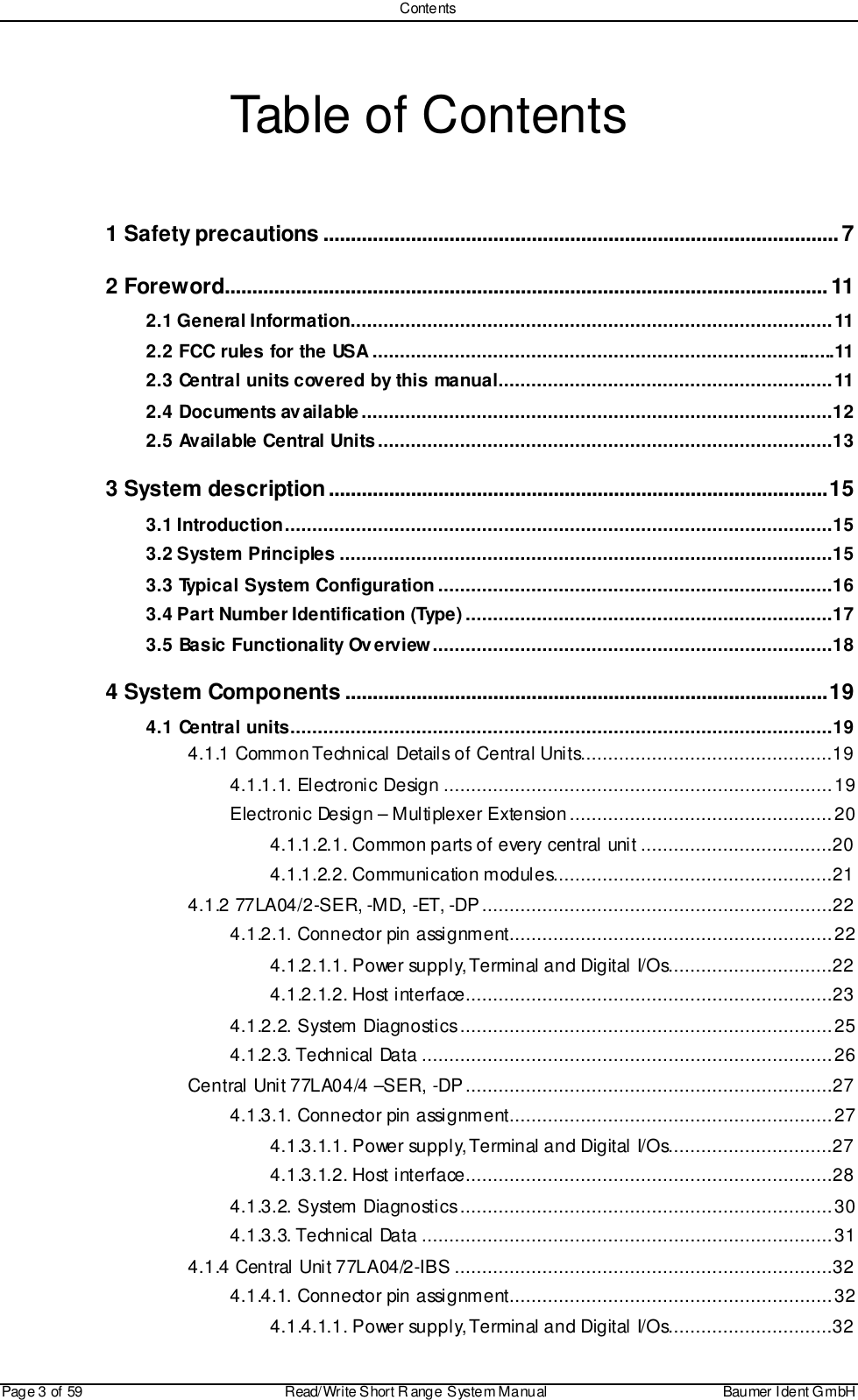 ContentsPage 3 of 59 Read/Write S hort R ange System Manual Baumer I dent G mbHTable of Contents1 Safety precautions .............................................................................................. 72 Foreword.............................................................................................................. 112.1 General Information........................................................................................112.2 FCC rules for the USA .....................................................................................112.3 Central units covered by this manual.............................................................112.4 Documents available......................................................................................122.5 Available Central Units...................................................................................133 System description...........................................................................................153.1 Introduction....................................................................................................153.2 System Principles ..........................................................................................153.3 Typical System Configuration ........................................................................163.4 Part Number Identification (Type) ...................................................................173.5 Basic Functionality Overview.........................................................................184 System Components ........................................................................................194.1 Central units...................................................................................................194.1.1 Common Technical Details of Central Units..............................................194.1.1.1. Electronic Design .......................................................................19Electronic Design – Multiplexer Extension................................................204.1.1.2.1. Common parts of every central unit ...................................204.1.1.2.2. Communication modules...................................................214.1.2 77LA04/2-SER, -MD, -ET, -DP................................................................224.1.2.1. Connector pin assignment...........................................................224.1.2.1.1. Power supply, Terminal and Digital I/Os..............................224.1.2.1.2. Host interface...................................................................234.1.2.2. System Diagnostics....................................................................254.1.2.3. Technical Data ...........................................................................26Central Unit 77LA04/4 –SER, -DP...................................................................274.1.3.1. Connector pin assignment...........................................................274.1.3.1.1. Power supply, Terminal and Digital I/Os..............................274.1.3.1.2. Host interface...................................................................284.1.3.2. System Diagnostics....................................................................304.1.3.3. Technical Data ...........................................................................314.1.4 Central Unit 77LA04/2-IBS .....................................................................324.1.4.1. Connector pin assignment...........................................................324.1.4.1.1. Power supply, Terminal and Digital I/Os..............................32