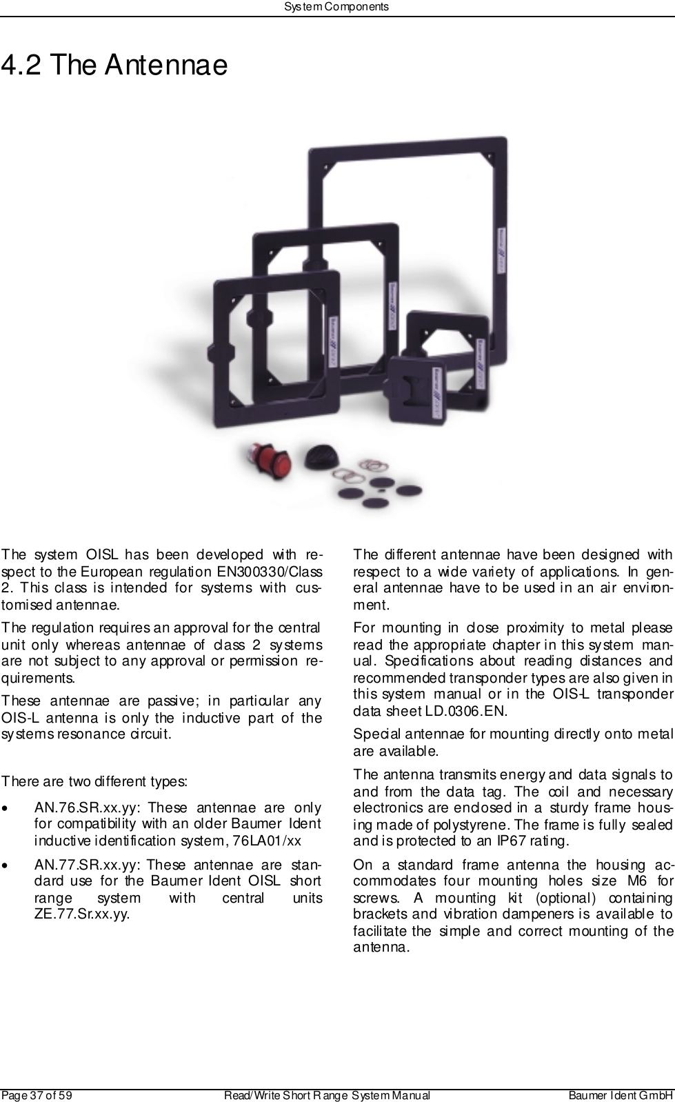 Sys tem ComponentsPage 37 of 59 Read/Write S hort R ange System Manual Baumer I dent G mbH4.2 The AntennaeThe system OISL has been developed with re-spect to the European regulation EN300330/Class2. T hi s cl a ss i s i nten ded fo r syste m s wi th  cus-tomised antennae.The regulation requires an approval for the centralunit only whereas antennae of class 2 systemsare not subject to any approval or permission re-quirements.These antennae are passive; in particular anyOIS-L antenna is only the inductive part of thesystems resonance circuit.There are two different types:•  AN.76.SR.xx.yy: These antennae are onlyfor compatibility with an older Baumer  Identinductive identification system, 76LA01/xx•  AN.77.SR.xx.yy: These antennae are stan-dard use for the Baumer Ident OISL  shortrange system with central unitsZE.77.Sr.xx.yy.The different antennae have been designed withrespect to a wide variety of applications. In gen-eral antennae have to be used in an air environ-ment.For mounting in close proximity to metal pleaseread the appropriate chapter in this system man-ual. Specifications about reading distances andrecommended transponder types are also given inthis system manual or in the OIS-L transponderdata sheet LD.0306.EN.Special antennae for mounting directly onto metalare available.The antenna transmits energy and data signals toand from the data tag. The coil and necessaryelectronics are enclosed in a sturdy frame hous-ing made of polystyrene. The frame is  fully  sealedand is protected to an IP67 rating.On a standard frame antenna the housing ac-commodates four mounting holes size M6 forscrews. A mounting kit (optional) containingbrackets and vibration dampeners is available tofacilitate the simple and correct mounting of theantenna.