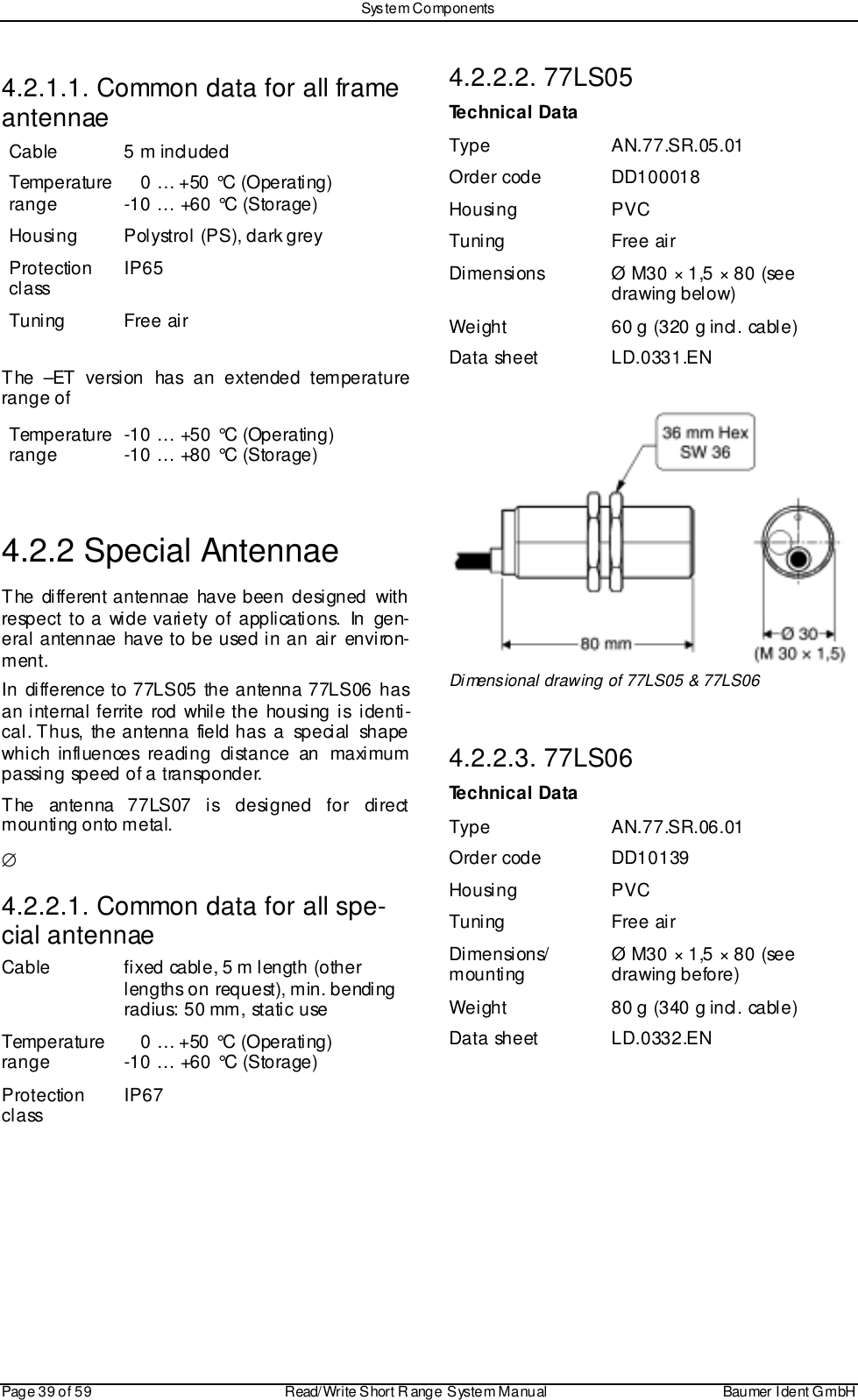 Sys tem ComponentsPage 39 of 59 Read/Write S hort R ange System Manual Baumer I dent G mbH4.2.1.1. Common data for all frameantennaeCable 5 m includedTemperaturerange    0 … +50 °C (Operating)-10 … +60 °C (Storage)Housing Polystrol (PS), dark greyProtectionclass IP65Tuning Free airThe –ET version has an extended temperaturerange ofTemperaturerange -10 … +50 °C (Operating)-10 … +80 °C (Storage)4.2.2 Special AntennaeThe different antennae have been designed withrespect to a wide variety of applications. In gen-eral antennae have to be used in an air environ-ment.In difference to 77LS05 the antenna 77LS06 hasan internal ferrite rod while the housing is identi-cal. Thus, the antenna field has  a  special  shapewhich influences reading distance an maximumpassing speed of a transponder.The antenna 77LS07 is designed for directmounting onto metal.∅4.2.2.1. Common data for all spe-cial antennaeCable fixed cable, 5 m length (otherlengths on request), min. bendingradius: 50 mm, static useTemperaturerange    0 … +50 °C (Operating)-10 … +60 °C (Storage)Protectionclass IP674.2.2.2. 77LS05Technical DataType AN.77.SR.05.01Order code DD100018Housing PVCTuning Free airDimensions Ø M30 × 1,5 × 80 (seedrawing below)Weight 60 g (320 g incl. cable)Data sheet LD.0331.ENDimensional drawing of 77LS05 &amp; 77LS064.2.2.3. 77LS06Technical DataType AN.77.SR.06.01Order code DD10139Housing PVCTuning Free airDimensions/mounting Ø M30 × 1,5 × 80 (seedrawing before)Weight 80 g (340 g incl. cable)Data sheet LD.0332.EN