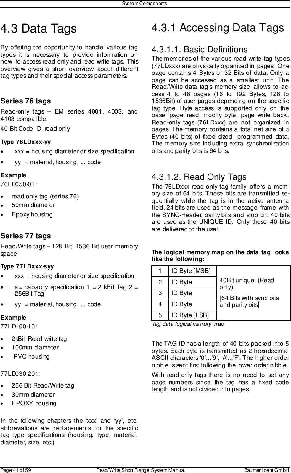 Sys tem ComponentsPage 41 of 59 Read/Write S hort R ange System Manual Baumer I dent G mbH4.3 Data TagsBy offering the opportunity to handle various tagtypes it is necessary to provide information onhow  to access read only and read write tags. Thisoverview gives a short overview about differenttag types and their special access parameters.Series 76 tagsRead-only tags – EM series 4001, 4003, and4103 compatible.40 Bit Code ID, read onlyType 76LDxxx-yy•  xxx = housing diameter or size specification•  yy  = material, housing, ... codeExample76LD050-01:• read only tag (series 76)• 50mm diameter• Epoxy housingSeries 77 tagsRead/Write tags – 128 Bit, 1536 Bit user memoryspaceType 77LDxxx-syy•  xxx = housing diameter or size specification•  s = capacity specification 1 = 2 kBit Tag 2 =256Bit Tag•  yy  = material, housing, ... codeExample77LD100-101• 2kBit Read write tag• 100mm diameter•  PVC housing77LD030-201:• 256 Bit Read/Write tag• 30mm diameter• EPOXY housingIn the following chapters the ‘xxx’ and ‘yy’, etc.abbreviations are replacements for the specifictag type specifications (housing, type, material,diameter, size, etc.).4.3.1 Accessing Data Tags4.3.1.1. Basic DefinitionsThe memories of the various read write tag types(77LDxxx) are physically organized in  pages.  Onepage contains 4 Bytes or 32 Bits of data. Only apage can be accessed as a smallest unit. TheRead/Write data tag’s memory size allows to ac-cess 4 to 48 pages (16 to 192 Bytes, 128 to1536Bit) of user pages depending on the specifictag type. Byte access is supported only on thebase ‘page read, modify byte, page write back’.Read-only tags (76LDxxx) are not organized inpages. The memory contains a total net size of 5Bytes (40 bits) of fixed sized  programmed data.The memory size including extra synchronizationbits and parity bits is 64 bits.4.3.1.2. Read Only TagsThe 76LDxxx read only tag family offers a mem-ory size of 64 bits. These bits are transmitted se-quentially while the tag is in the active antennafield. 24 bits are used as the message frame withthe SYNC-Header, parity bits and stop bit. 40 bitsare used as the UNIQUE ID. Only these 40 bitsare delivered to the user.The logical memory map on the data tag lookslike the following:1 ID Byte [MSB]2ID Byte3ID Byte4ID Byte5 ID Byte [LSB]40Bit unique. (Readonly)[64 Bits with sync bitsand parity bits]Tag data logical memory mapThe TAG-ID has a length of 40 bits packed into 5bytes. Each byte is transmitted as 2 hexadecimalASCII characters ‘0’...’9’, ‘A’...’F’. The higher ordernibble is sent first following the lower order nibble.With read-only tags there is no need to set anypage numbers since the tag has a fixed codelength and is not divided into pages.