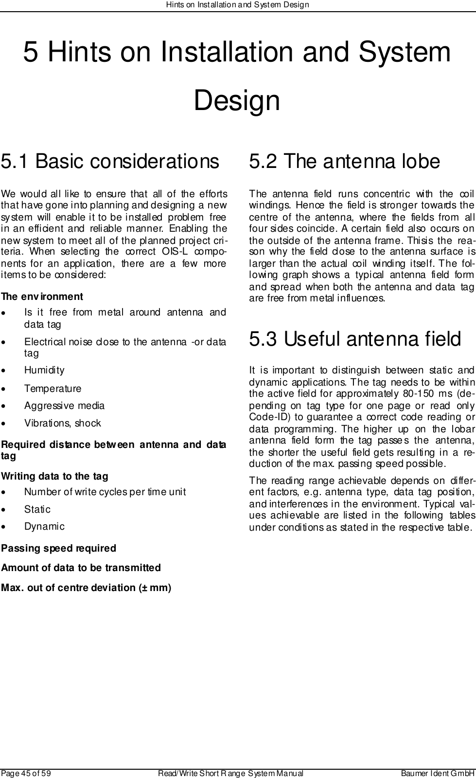 Hints on Installation and System DesignPage 45 of 59 Read/Write S hort R ange System Manual Baumer I dent G mbH5 Hints on Installation and SystemDesign5.1 Basic considerationsWe would all like to ensure that all of the effortsthat have gone into planning and designing  a newsystem will enable it to be installed  problem  freein an efficient and reliable manner. Enabling thenew system to meet all of the planned project cri-teria. When selecting the correct OIS-L compo-nents for an application, there are a few moreitems to be considered:The environment•  Is i t free from metal around antenna anddata tag•  Electrical noise close to the antenna -or datatag• Humidity• Temperature• Aggressive media• Vibrations, shockRequired distance between antenna and datatagWriting data to the tag•  Number of write cycles per time unit• Static• DynamicPassing speed requiredAmount of data to be transmittedMax. out of centre deviation (± mm)5.2 The antenna lobeThe antenna field runs concentric with the coilwindings. Hence the field is stronger towards thecentre of the antenna, where the fields from allfour sides coincide. A certain field also occurs onthe outside of the antenna frame. Thisis  the  rea-son why the field close to the antenna surface islarger than the actual coil winding itself. The fol-lowing graph shows a typical antenna field formand spread when both the antenna and data tagare free from metal influences.5.3 Useful antenna fieldIt is important to distinguish between static anddynami c applications. The tag needs to be withi nthe active field for approximately 80-150 ms  (de-pending on tag type for one page or read onlyCode-ID) to guarantee a correct code reading ordata programming. The higher up on the lobarantenna field form the tag passes the antenna,the shorter the useful field gets resulting in a re-duction of the max. passing speed possible.The reading range achievable depends on differ-ent factors, e.g. antenna type, data tag position,and interferences in the environment. Typical val-ues achievable are listed in the following tablesunder conditions as stated in the respective table.