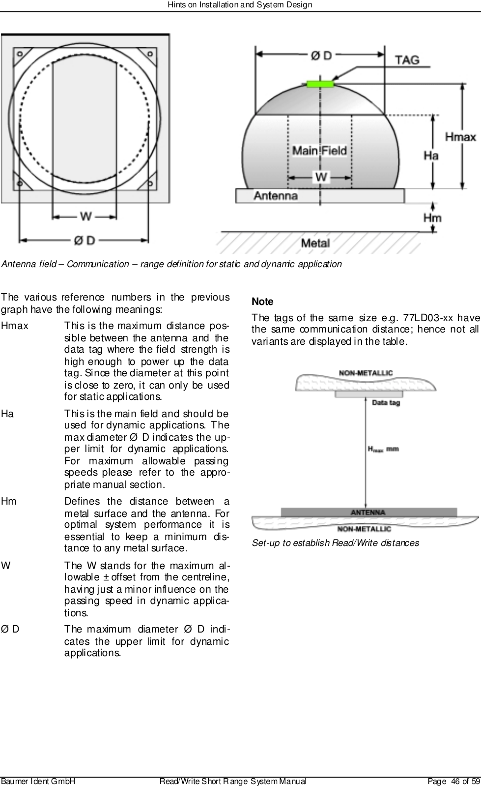 Hints on Installation and System DesignBaumer I dent G mbH  Read/Write S hort R ange System Manual Page  46 of 59Antenna field – Communication – range definition for static and dynamic applicationThe various reference numbers in the previousgraph have the following meanings:Hmax This is the maximum distance pos-sible between the antenna and thedata tag where the field strength ishigh enough to power up the datatag. Since the diameter at this pointis close to zero, it can only be usedfor static applications.Ha This is the main field and should beused for dynamic applications. Themax diameter Ø D indicates the up-per limit for dynamic applications.For maximum allowable passingspeeds please refer to the appro-priate manual section.Hm Defines the distance between ametal surface and the antenna. Foroptimal system performance it isessential to keep a minimum dis-tance to any metal surface.W The W stands for the maximum al-lowable ± offset from the centreline,having just a minor influence on thepassing speed in dynamic applica-tions.Ø D The maximum diameter Ø D indi-cates the upper limit for dynamicapplications.NoteThe tags of the same size e.g. 77LD03-xx havethe same communication distance; hence not allvariants are displayed in the table.Set-up to establish Read/Write distances