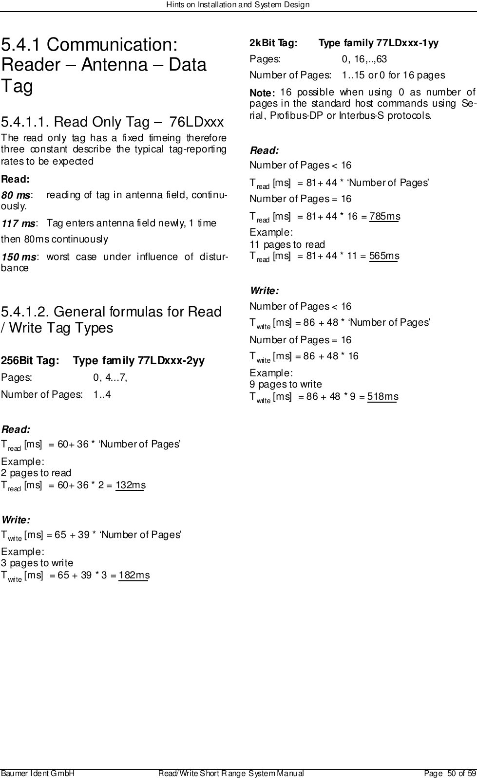 Hints on Installation and System DesignBaumer I dent G mbH  Read/Write S hort R ange System Manual Page  50 of 595.4.1 Communication:Reader – Antenna – DataTag5.4.1.1. Read Only Tag –  76LDxxxThe read only tag has a fixed timeing thereforethree constant describe the typical tag-reportingrates to be expectedRead:80 ms: reading of tag in antenna field, continu-ously.117 ms: Tag enters antenna field newly, 1 timethen 80ms continuously150 ms: worst case under influence of distur-bance5.4.1.2. General formulas for Read/ Write Tag Types256Bit Tag: Type family 77LDxxx-2yyPages: 0, 4...7,Number of Pages: 1..4Read:Tread [ms]  = 60+ 36 * ‘Number of Pages’Example:2 pages to readTread [ms]  = 60+ 36 * 2 = 132msWrite:Twrite [ms] = 65 + 39 * ‘Number of Pages’Example:3 pages to writeTwrite [ms]  = 65 + 39 * 3 = 182ms2kBit Tag:  Type family 77LDxxx-1yyPages: 0, 16,..,63Number of Pages: 1..15 or 0 for 16 pagesNote: 16 possible when using 0 as number ofpages in the standard host commands using Se-rial, Profibus-DP or Interbus-S protocols.Read:Number of Pages &lt; 16Tread [ms]  = 81+ 44 * ‘Number of Pages’Number of Pages = 16Tread [ms]  = 81+ 44 * 16 = 785msExample:11 pages to readTread [ms]  = 81+ 44 * 11 = 565msWrite:Number of Pages &lt; 16Twrite [ms] = 86 + 48 * ‘Number of Pages’Number of Pages = 16Twrite [ms] = 86 + 48 * 16Example:9 pages to writeTwrite [ms]  = 86 + 48 * 9 = 518ms