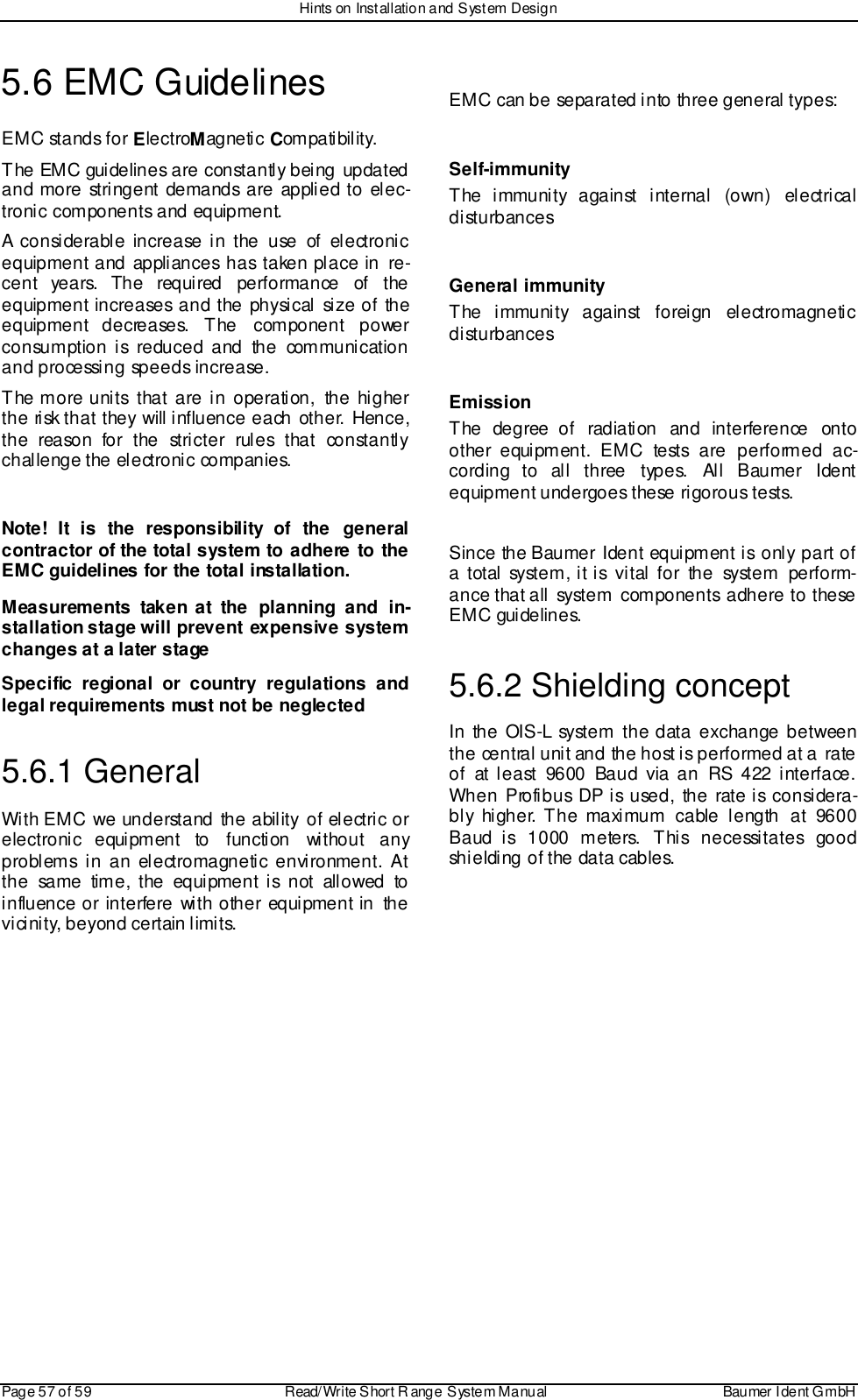 Hints on Installation and System DesignPage 57 of 59 Read/Write S hort R ange System Manual Baumer I dent G mbH5.6 EMC GuidelinesEMC stands for ElectroMagnetic Compatibility.The EMC guidelines are constantly being updatedand more stringent demands are applied to elec-tronic components and equipment.A considerable increase in the use of electronicequipment and appliances has taken place in re-cent years. The required performance of theequipment increases and the physical size of theequipment decreases. The component powerconsumption is reduced and the communicationand processing speeds increase.The more units that are in operation, the higherthe risk that they will influence each other. Hence,the reason for the stricter rules that constantlychallenge the electronic companies.Note! It is the responsibility of the generalcontractor of the total system to adhere to theEMC guidelines for the total installation.Measurements taken at the planning and in-stallation stage will  prevent  expensive systemchanges at a later stageSpecific regional or country regulations andlegal requirements must not be neglected5.6.1 GeneralWith EMC we understand the ability of electric orelectronic equipment to function without anyproblems in an electromagnetic environment. Atthe same time, the equipment is not allowed toinfluence or interfere with other equipment in thevi cini ty, beyond certain limits.EMC can be separated into three general types:Self-immunityThe immunity against internal  (own)  electricaldisturbancesGeneral immunityThe immunity against foreign electromagneticdisturbancesEmissionThe degree of radiation and interference ontoother equipment. EMC tests are performed ac-cording to all three types. All Baumer Identequipment undergoes these rigorous tests.Since the Baumer Ident equipment is only part ofa total system, it is vital for the system perform-ance that all system components adhere to theseEMC gui delines.5.6.2 Shielding conceptIn the OIS-L system the data exchange betweenthe central unit and the host is performed at a rateof at least 9600 Baud via an RS 422 interface.When Profibus DP is used, the rate is considera-bly higher. The maximum cable length at 9600Baud is 1000 meters. This necessitates goodshielding of the data cables.