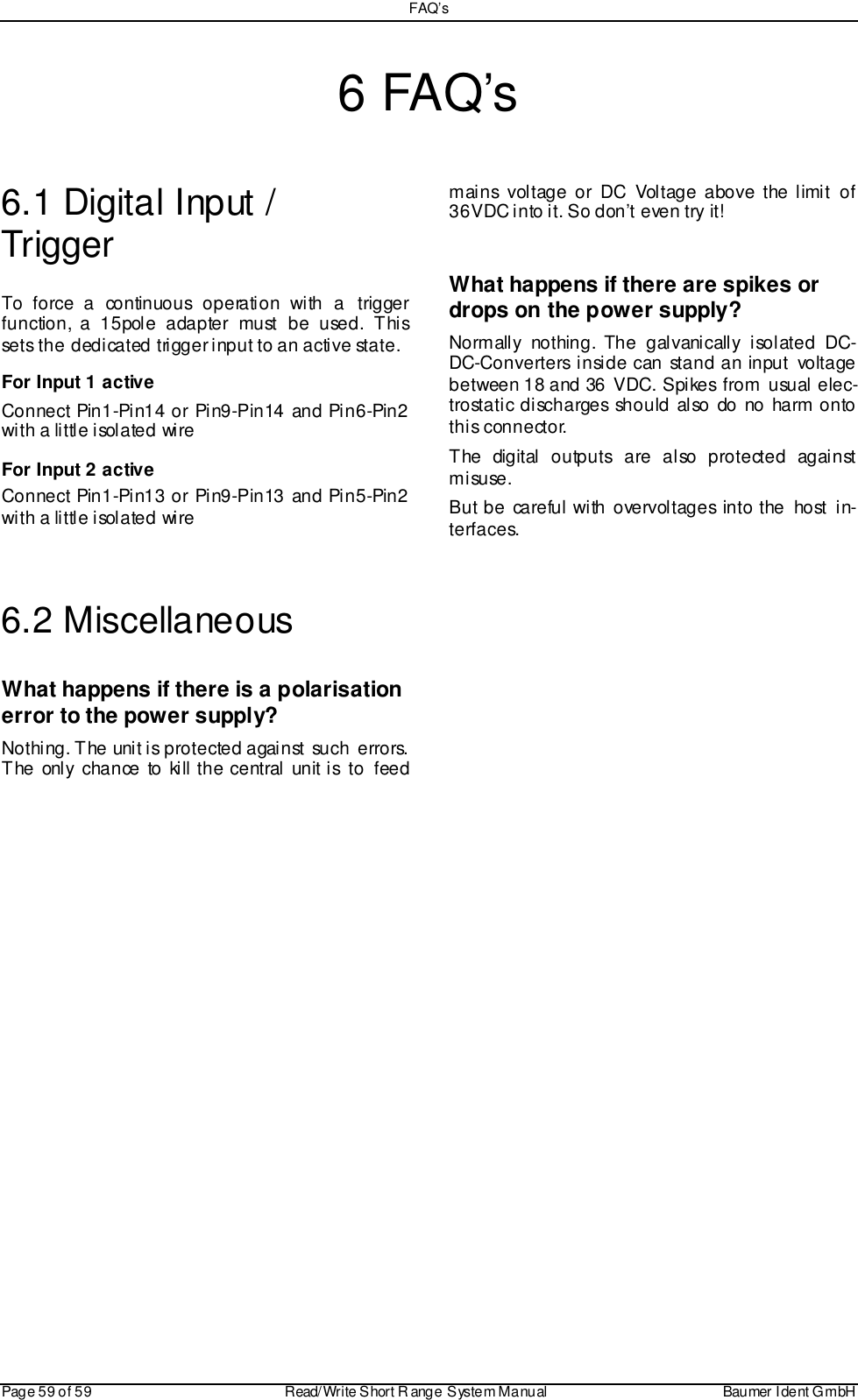 FAQ’sPage 59 of 59 Read/Write S hort R ange System Manual Baumer I dent G mbH6 FAQ’s6.1 Digital Input /TriggerTo force a continuous operation with a triggerfunction, a 15pole adapter must be used. Thissets the dedicated trigger input to an active state.For Input 1 activeConnect Pin1-Pin14 or Pin9-Pin14 and Pin6-Pin2with a little isolated wireFor Input 2 activeConnect Pin1-Pin13 or Pin9-Pin13 and Pin5-Pin2with a little isolated wire6.2 MiscellaneousWhat happens if there is a polarisationerror to the power supply?Nothing. The unit is protected against such errors.The onl y chance to kill the central unit i s to feedmains voltage or DC Voltage above the limit of36VDC into it. So don’t even try it!What happens if there are spikes ordrops on the power supply?Normally nothing. The galvanically isolated DC-DC-Converters inside can stand an input voltagebetween 18 and 36 VDC. Spikes from usual elec-trostatic discharges should also do no harm ontothis connector.The digital outputs are also protected againstm i su se.But be careful with overvoltages into the host in-terfaces.